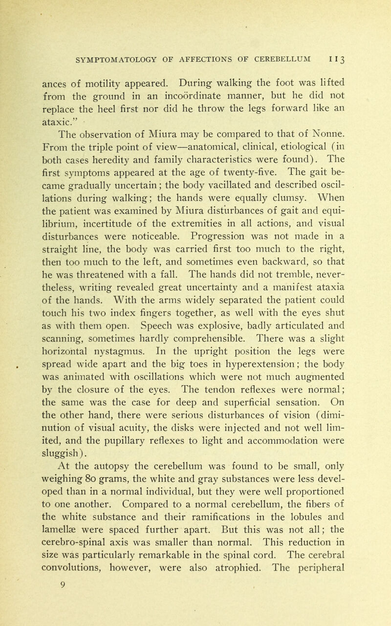 ances of motility appeared. During walking the foot was lifted from the ground in an incoordinate manner, but he did not replace the heel first nor did he throw the legs forward like an ataxic. The observation of Miura may be compared to that of Nonne. From the triple point of view—anatomical, clinical, etiological (in both cases heredity and family characteristics were found). The first symptoms appeared at the age of twenty-five. The gait be- came gradually uncertain; the body vacillated and described oscil- lations during walking; the hands were equally clumsy. When the patient was examined by Miura disturbances of gait and equi- librium, incertitude of the extremities in all actions, and visual disturbances were noticeable. Progression was not made in a straight line, the body was carried first too much to the right, then too much to the left, and sometimes even backward, so that he was threatened with a fall. The hands did not tremble, never- theless, writing revealed great uncertainty and a manifest ataxia of the hands. With the arms widely separated the patient could touch his two index fingers together, as well with the eyes shut as with them open. Speech was explosive, badly articulated and scanning, sometimes hardly comprehensible. There was a slight horizontal nystagmus. In the upright position the legs were spread wide apart and the big toes in hyperextension; the body was animated with oscillations which were not much augmented by the closure of the eyes. The tendon reflexes were normal; the same was the case for deep and superficial sensation. On the other hand, there were serious disturbances of vision (dimi- nution of visual acuity, the disks were injected and not well lim- ited, and the pupillary reflexes to light and accommodation were sluggish). At the autopsy the cerebellum was found to be small, only weighing 80 grams, the white and gray substances were less devel- oped than in a normal individual, but they were well proportioned to one another. Compared to a normal cerebellum, the fibers of the white substance and their ramifications in the lobules and lamellae were spaced further apart. But this was not all; the cerebro-spinal axis was smaller than normal. This reduction in size was particularly remarkable in the spinal cord. The cerebral convolutions, however, were also atrophied. The peripheral 9