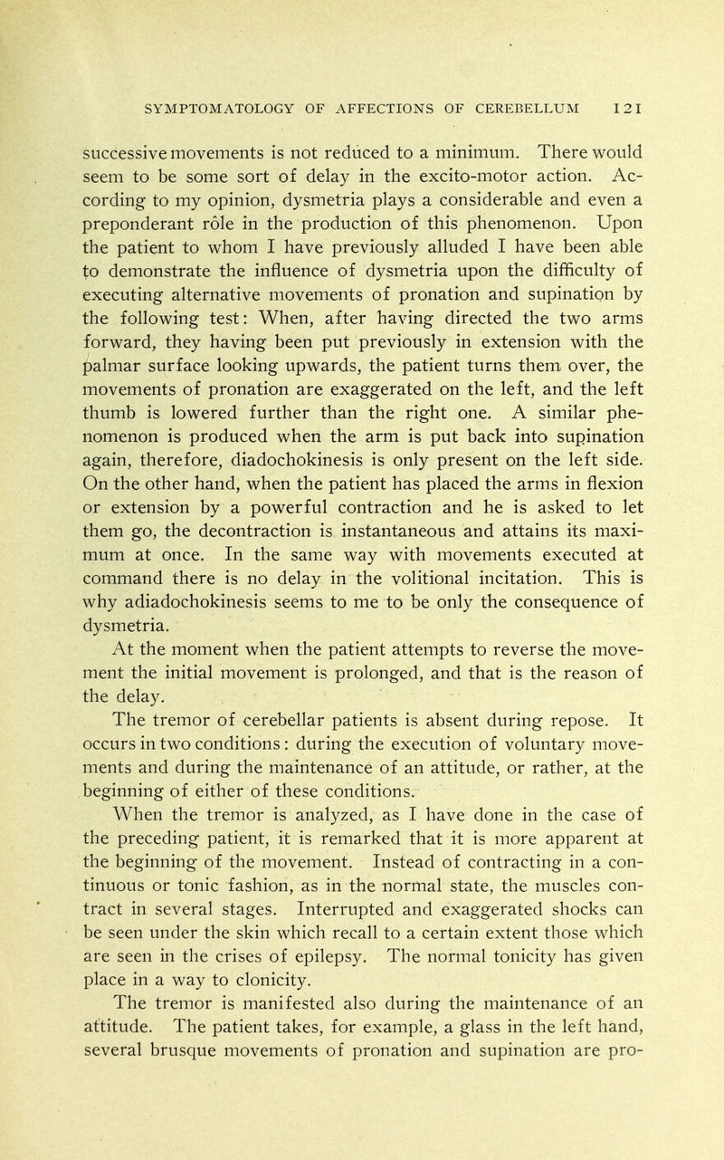 successive movements is not reduced to a minimum. There would seem to be some sort of delay in the excito-motor action. Ac- cording to my opinion, dysmetria plays a considerable and even a preponderant role in the production of this phenomenon. Upon the patient to whom I have previously alluded I have been able to demonstrate the influence of dysmetria upon the difficulty of executing alternative movements of pronation and supination by the following test: When, after having directed the two arms forward, they having been put previously in extension with the palmar surface looking upwards, the patient turns them over, the movements of pronation are exaggerated on the left, and the left thumb is lowered further than the right one. A similar phe- nomenon is produced when the arm is put back into supination again, therefore, diadochokinesis is only present on the left side. On the other hand, when the patient has placed the arms in flexion or extension by a powerful contraction and he is asked to let them go, the decontraction is instantaneous and attains its maxi- mum at once. In the same way with movements executed at command there is no delay in the volitional incitation. This is why adiadochokinesis seems to me to be only the consequence of dysmetria. At the moment when the patient attempts to reverse the move- ment the initial movement is prolonged, and that is the reason of the delay. The tremor of cerebellar patients is absent during repose. It occurs in two conditions: during the execution of voluntary move- ments and during the maintenance of an attitude, or rather, at the beginning of either of these conditions. When the tremor is analyzed, as I have done in the case of the preceding patient, it is remarked that it is more apparent at the beginning of the movement. Instead of contracting in a con- tinuous or tonic fashion, as in the normal state, the muscles con- tract in several stages. Interrupted and exaggerated shocks can be seen under the skin which recall to a certain extent those which are seen in the crises of epilepsy. The normal tonicity has given place in a way to clonicity. The tremor is manifested also during the maintenance of an attitude. The patient takes, for example, a glass in the left hand, several brusque movements of pronation and supination are pro-