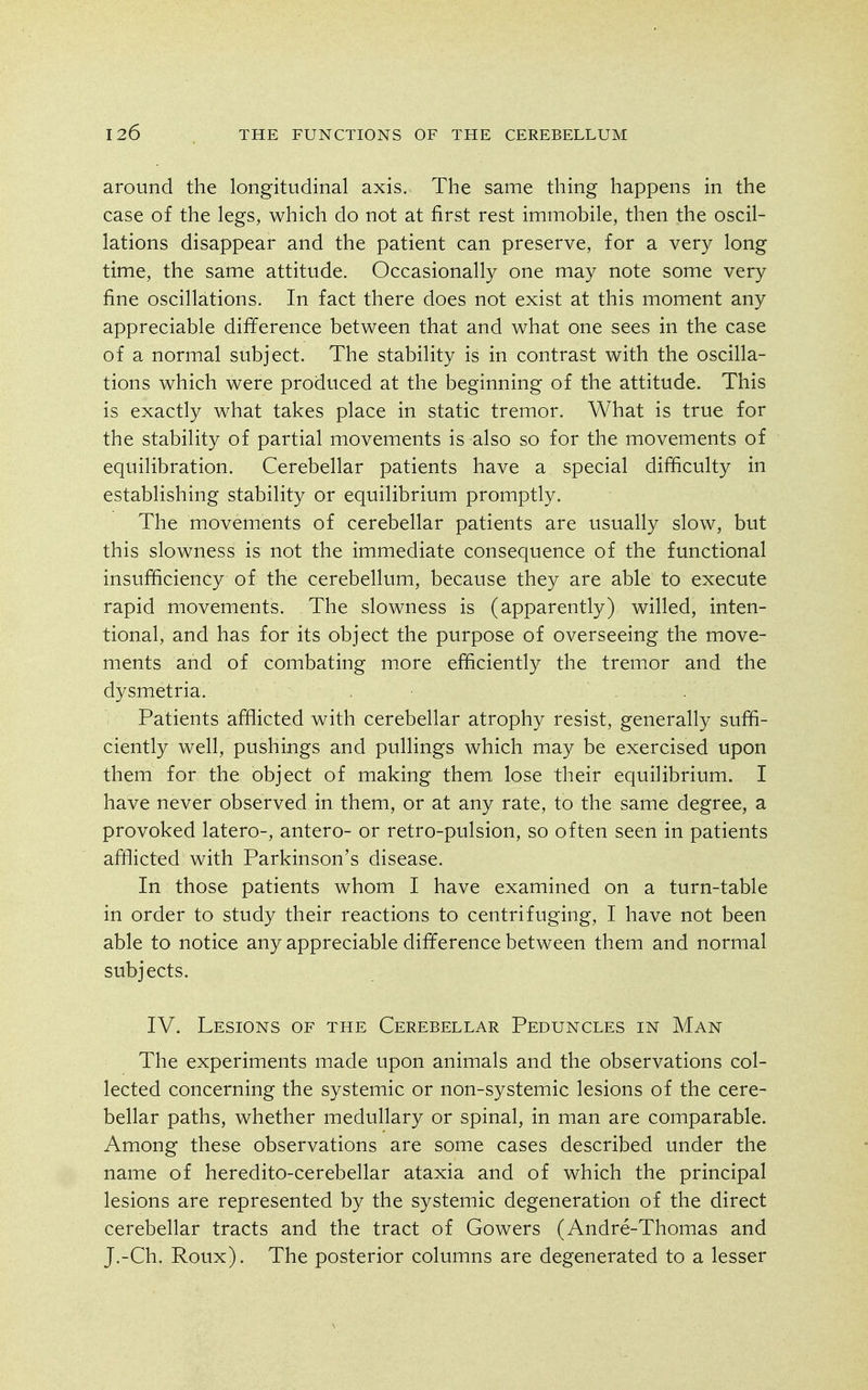 around the longitudinal axis. The same thing happens in the case of the legs, which do not at first rest immobile, then the oscil- lations disappear and the patient can preserve, for a very long time, the same attitude. Occasionally one may note some very fine oscillations. In fact there does not exist at this moment any appreciable difference between that and what one sees in the case of a normal subject. The stability is in contrast with the oscilla- tions which were produced at the beginning of the attitude. This is exactly what takes place in static tremor. What is true for the stability of partial movements is also so for the movements of equilibration. Cerebellar patients have a special difficulty in establishing stability or equilibrium promptly. The movements of cerebellar patients are usually slow, but this slowness is not the immediate consequence of the functional insufficiency of the cerebellum, because they are able to execute rapid movements. The slowness is (apparently) willed, inten- tional, and has for its object the purpose of overseeing the move- ments and of combating more efficiently the tremor and the dysmetria. Patients afflicted with cerebellar atrophy resist, generally suffi- ciently well, pushings and pullings which may be exercised upon them for the object of making them lose their equilibrium. I have never observed in them, or at any rate, to the same degree, a provoked latero-, antero- or retro-pulsion, so often seen in patients afflicted with Parkinson's disease. In those patients whom I have examined on a turn-table in order to study their reactions to centrifuging, I have not been able to notice any appreciable difference between them and normal subjects. IV. Lesions of the Cerebellar Peduncles in Man The experiments made upon animals and the observations col- lected concerning the systemic or non-systemic lesions of the cere- bellar paths, whether medullary or spinal, in man are comparable. Among these observations are some cases described under the name of heredito-cerebellar ataxia and of which the principal lesions are represented by the systemic degeneration of the direct cerebellar tracts and the tract of Gowers (Andre-Thomas and J.-Ch. Roux). The posterior columns are degenerated to a lesser