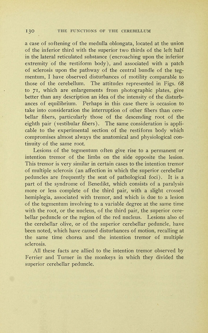 a case of softening of the medulla oblongata, located at the union of the inferior third with the superior two thirds of the left half in the lateral reticulated substance (encroaching upon the inferior extremity of the restiform body), and associated with a patch of sclerosis upon the pathway of the central bundle of the teg- mentum, I have observed disturbances of motility comparable to those of the cerebellum. The attitudes represented in Figs. 68 to 71, which are enlargements from photographic plates, give better than any description an idea of the intensity of the disturb- ances of equilibrium. Perhaps in this case there is occasion to take into consideration the interruption of other fibers than cere- bellar fibers, particularly those of the descending root of the eighth pair (vestibular fibers). The same consideration is appli- cable to the experimental section of the restiform body which compromises almost always the anatomical and physiological con- tinuity of the same root. Lesions of the tegmentum often give rise to a permanent or intention tremor of the limbs on the side opposite the lesion. This tremor is very similar in certain cases to the intention tremor of multiple sclerosis (an affection in which the superior cerebellar peduncles are frequently the seat of pathological foci). It is a part of the syndrome of Benedikt, which consists of a paralysis more or less complete of the third pair, with a slight crossed hemiplegia, associated with tremor, and which is due to a lesion of the tegmentum involving to a variable degree at the same time with the root, or the nucleus, of the third pair, the superior cere- bellar peduncle or the region of the red nucleus. Lesions also of the cerebellar olive, or of the superior cerebellar peduncle, have been noted, which have caused disturbances of motion, recalling at the same time chorea and the intention tremor of multifile sclerosis. All these facts are allied to the intention tremor observed by Ferrier and Turner in the monkeys in which they divided the superior cerebellar peduncle.