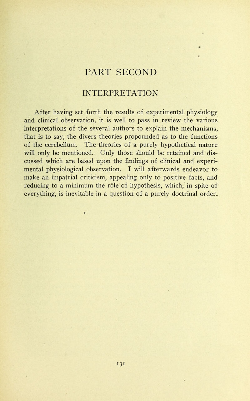 PART SECOND INTERPRETATION After having set forth the results of experimental physiology and clinical observation, it is well to pass in review the various interpretations of the several authors to explain the mechanisms,, that is to say, the divers theories propounded as to the functions of the cerebellum. The theories of a purely hypothetical nature will only be mentioned. Only those should be retained and dis- cussed which are based upon the findings of clinical and experi- mental physiological observation. I will afterwards endeavor tO' make an impatrial criticism, appealing only to positive facts, and reducing to a minimum the role of hypothesis, which, in spite of everything, is inevitable in a question of a purely doctrinal order.