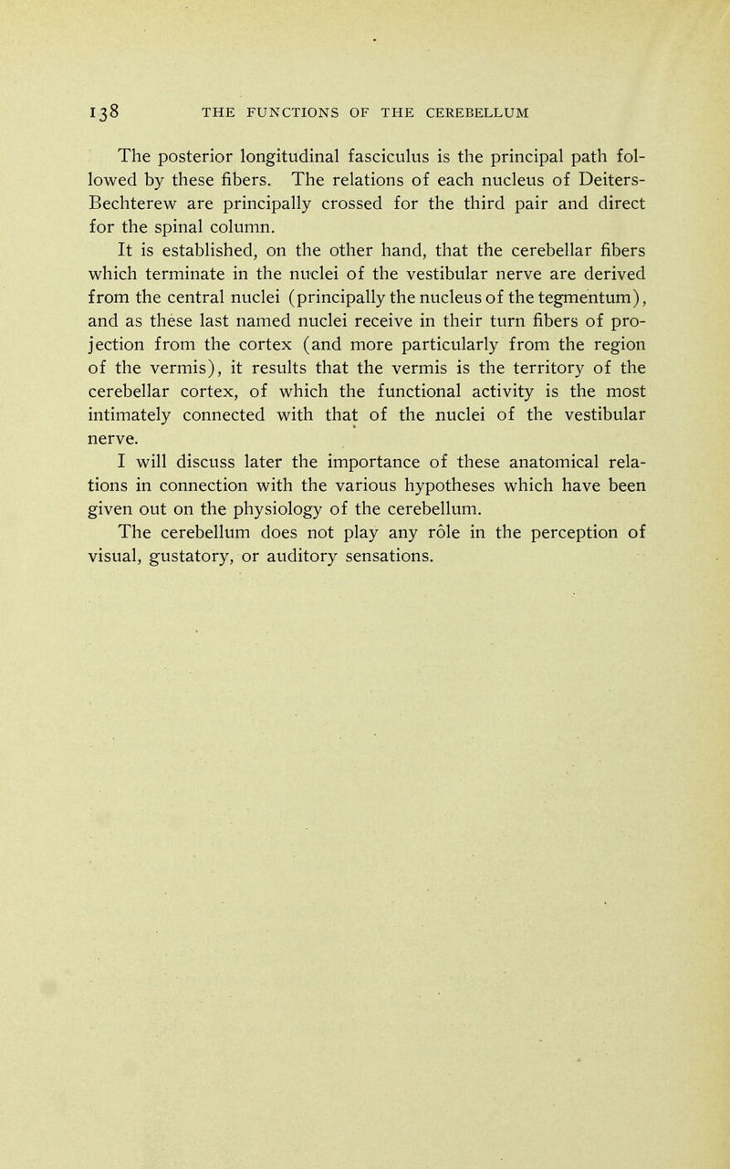 The posterior longitudinal fasciculus is the principal path fol- lowed by these fibers. The relations of each nucleus of Deiters- Bechterew are principally crossed for the third pair and direct for the spinal column. It is established, on the other hand, that the cerebellar fibers which terminate in the nuclei of the vestibular nerve are derived from the central nuclei (principally the nucleus of the tegmentum), and as these last named nuclei receive in their turn fibers of pro- jection from the cortex (and more particularly from the region of the vermis), it results that the vermis is the territory of the cerebellar cortex, of which the functional activity is the most intimately connected with that of the nuclei of the vestibular nerve. I will discuss later the importance of these anatomical rela- tions in connection with the various hypotheses which have been given out on the physiology of the cerebellum. The cerebellum does not play any role in the perception of visual, gustatory, or auditory sensations.