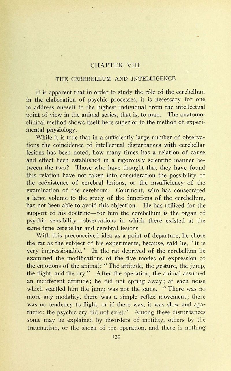 THE CEREBELLUM AND .INTELLIGENCE It is apparent that in order to study the role of the cerebellum in the elaboration of psychic processes, it is necessary for one to address oneself to the highest individual from the intellectual point of view in the animal series, that is, to man. The anatomo- clinical method shows itself here superior to the method of experi- mental physiology. While it is true that in a sufficiently large number of observa- tions the coincidence of intellectual disturbances with cerebellar lesions has been noted, how many times has a relation of cause and effect been established in a rigorously scientific manner be- tween the two? Those who have thought that they have found this relation have not taken into consideration the possibility of the coexistence of cerebral lesions, or the insufficiency of the examination of the cerebrum. Courmont, who has consecrated a large volume to the study of the functions of the cerebellum, has not been able to avoid this objection. He has utilized for the support of his doctrine—for him the cerebellum is the organ of psychic sensibility—observations in which there existed at the same time cerebellar and cerebral lesions. With this preconceived idea as a point of departure, he chose the rat as the subject of his experiments, because, said he, it is very impressionable. In the rat deprived of the cerebellum he examined the modifications of the five modes of expression of the emotions of the animal:  The attitude, the gesture, the jump, the flight, and the cry. After the operation, the animal assumed an indifferent attitude; he did not spring away; at each noise which startled him the jump was not the same. There was no more any modality, there was a simple reflex movement; there was no tendency to flight, or if there was, it was slow and apa- thetic ; the psychic cry did not exist. Among these disturbances some may be explained by disorders of motility, others by the traumatism, or the shock of the operation, and there is nothing