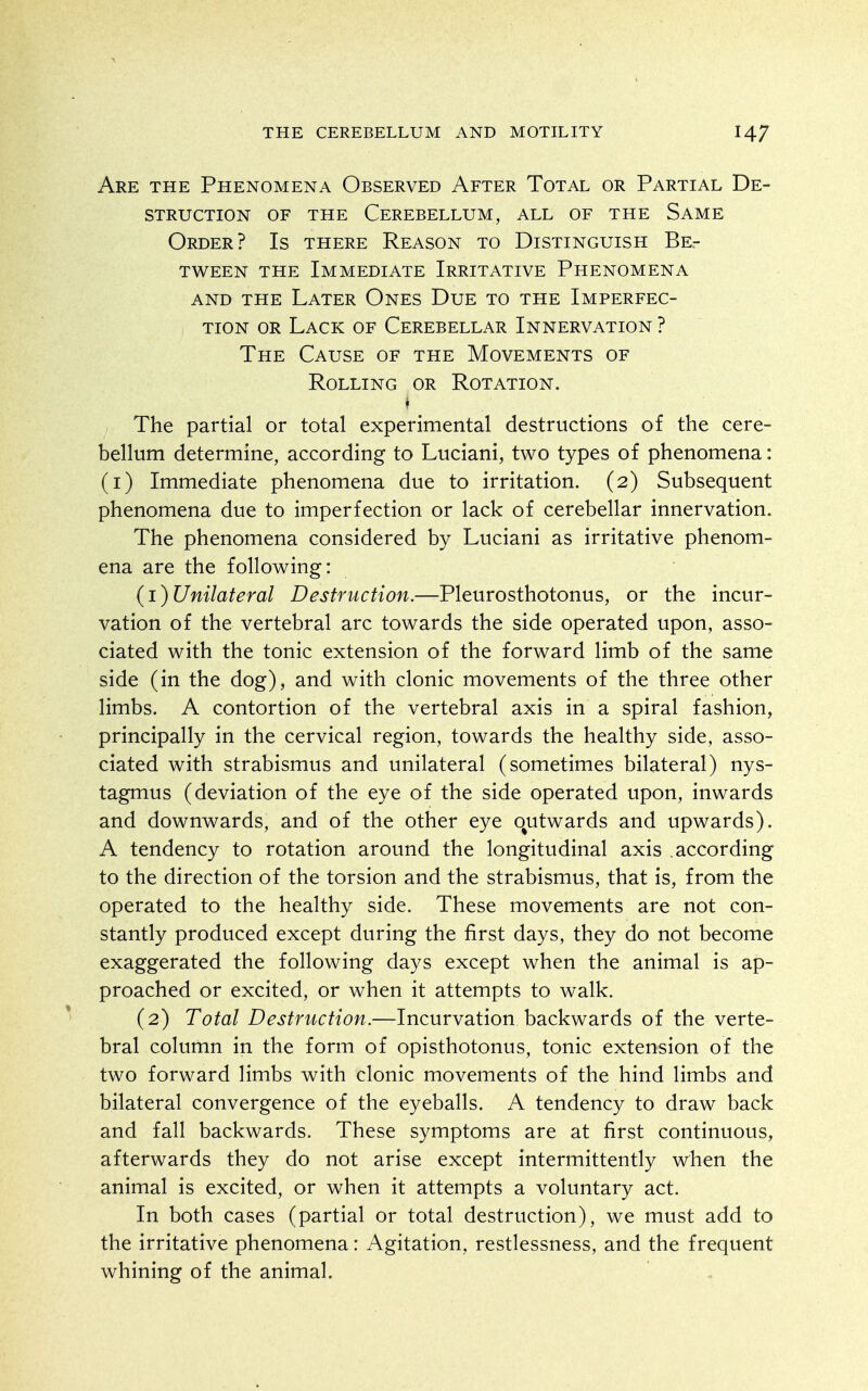 Are the Phenomena Observed After Total or Partial De- struction OF THE Cerebellum, all of the Same Order? Is there Reason to Distinguish Be- tween the Immediate Irritative Phenomena AND the Later Ones Due to the Imperfec- tion OR Lack of Cerebellar Innervation ? The Cause of the Movements of Rolling or Rotation. The partial or total experimental destructions of the cere- bellum determine, according to Luciani, two types of phenomena: (i) Immediate phenomena due to irritation. (2) Subsequent phenomena due to imperfection or lack of cerebellar innervation. The phenomena considered by Luciani as irritative phenom- ena are the following: (1) Unilateral Destruction.—Pleurosthotonus, or the incur- vation of the vertebral arc towards the side operated upon, asso- ciated with the tonic extension of the forward limb of the same side (in the dog), and with clonic movements of the three other limbs. A contortion of the vertebral axis in a spiral fashion, principally in the cervical region, towards the healthy side, asso- ciated with strabismus and unilateral (sometimes bilateral) nys- tagmus (deviation of the eye of the side operated upon, inwards and downwards, and of the other eye o^utwards and upwards). A tendency to rotation around the longitudinal axis according to the direction of the torsion and the strabismus, that is, from the operated to the healthy side. These movements are not con- stantly produced except during the first days, they do not become exaggerated the following days except when the animal is ap- proached or excited, or when it attempts to walk. (2) Total Destruction—lnQ.\irY2it\or]. backwards of the verte- bral column in the form of opisthotonus, tonic extension of the two forward limbs with clonic movements of the hind limbs and bilateral convergence of the eyeballs. A tendency to draw back and fall backwards. These symptoms are at first continuous, afterwards they do not arise except intermittently when the animal is excited, or when it attempts a voluntary act. In both cases (partial or total destruction), we must add to the irritative phenomena: Agitation, restlessness, and the frequent whining of the animal.