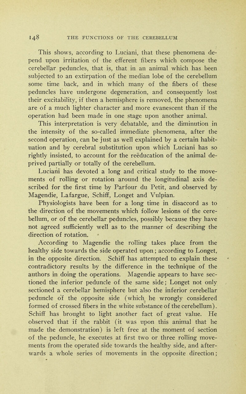 This shows, according to Luciani, that these phenomena de- pend upon irritation of the efferent fibers which compose the cerebellar peduncles, that is, that in an animal which has been subjected to an extirpation of the median lobe of the cerebellum some time back, and in which many of the fibers of these peduncles have undergone degeneration, and consequently lost their excitability, if then a hemisphere is removed, the phenomena are of a much lighter character and more evanescent than if the operation had been made in one stage upon another animal. This interpretation is very debatable, and the diminution in the intensity of the so-called immediate phenomena, after the second operation, can be just as well explained by a certain habit- uation and by cerebral substitution upon which Luciani has so rightly insisted, to account for the reeducation of the animal de- prived partially or totally of the cerebellum. Luciani has devoted a long and critical study to the move- ments of rolling or rotation around the longitudinal axis de- scribed for the first time by Parfour du Petit, and observed by Magendie, La fargue, Schiff, Longet and Vulpian. Physiologists have been for a long time in disaccord as to the direction of the movements which follow lesions of the cere- bellum, or of the cerebellar peduncles, possibly because they have not agreed sufficiently well as to the manner of describing the direction of rotation. According to Magendie the rolling takes place from the healthy side towards the side operated upon; according to Longet, in the opposite direction. Schiff has attempted to explain these contradictory results by the difference in the technique of the authors in doing the operations. Magendie appears to have sec- tioned the inferior peduncle of the same side; Longet not only sectioned a cerebellar hemisphere but also the inferior cerebellar peduncle of the opposite side (which he wrongly considered formed of crossed fibers in the white substance of the cerebellum). Schiff has brought to light another fact of great value. He observed that if the rabbit (it was upon this animal that he made the demonstration) is left free at the moment of section of the peduncle, he executes at first two or three rolling move- ments from the operated side towards the healthy side, and after- wards a whole series of movements in the opposite direction;