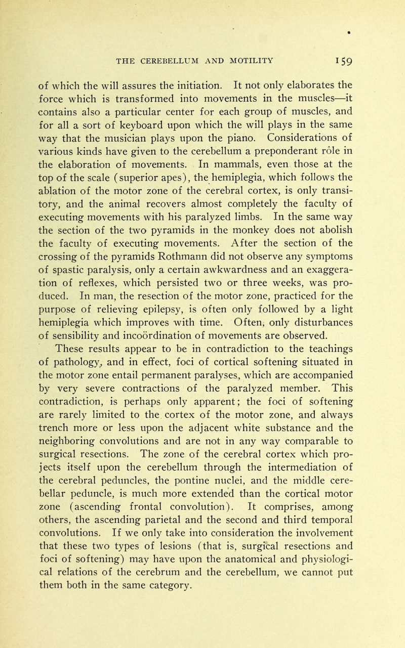 of which the will assures the initiation. It not only elaborates the force which is transformed into movements in the muscles—it contains also a particular center for each group of muscles, and for all a sort of keyboard upon which the will plays in the same way that the musician plays upon the piano. Considerations of various kinds have given to the cerebellum a preponderant role in the elaboration of movements. In mammals, even those at the top of the scale (superior apes), the hemiplegia, which follows the ablation of the motor zone of the cerebral cortex, is only transi- tory, and the animal recovers almost completely the faculty of executing movements with his paralyzed limbs. In the same way the section of the two pyramids in the monkey does not abolish the faculty of executing movements. After the section of the crossing of the pyramids Rothmann did not observe any symptoms of spastic paralysis, only a certain awkwardness and an exaggera- tion of reflexes, which persisted two or three weeks, was pro- duced. In man, the resection of the motor zone, practiced for the purpose of relieving epilepsy, is often only followed by a light hemiplegia which improves with time. Often, only disturbances of sensibility and incoordination of movements are observed. These results appear to be in contradiction to the teachings of pathology^ and in effect, foci of cortical softening situated in the motor zone entail permanent paralyses, which are accompanied by very severe contractions of the paralyzed member. This contradiction, is perhaps only apparent; the foci of softening are rarely limited to the cortex of the motor zone, and always trench more or less upon the adjacent white substance and the neighboring convolutions and are not in any way comparable to surgical resections. The zone of the cerebral cortex which pro- jects itself upon the cerebellum through the intermediation of the cerebral peduncles, the pontine nuclei, and the middle cere- bellar peduncle, is much more extended than the cortical motor zone (ascending frontal convolution). It comprises, among others, the ascending parietal and the second and third temporal convolutions. If we only take into consideration the involvement that these two types of lesions (that is, surgical resections and foci of softening) may have upon the anatomical and physiologi- cal relations of the cerebrum and the cerebellum, we cannot put them both in the same category.