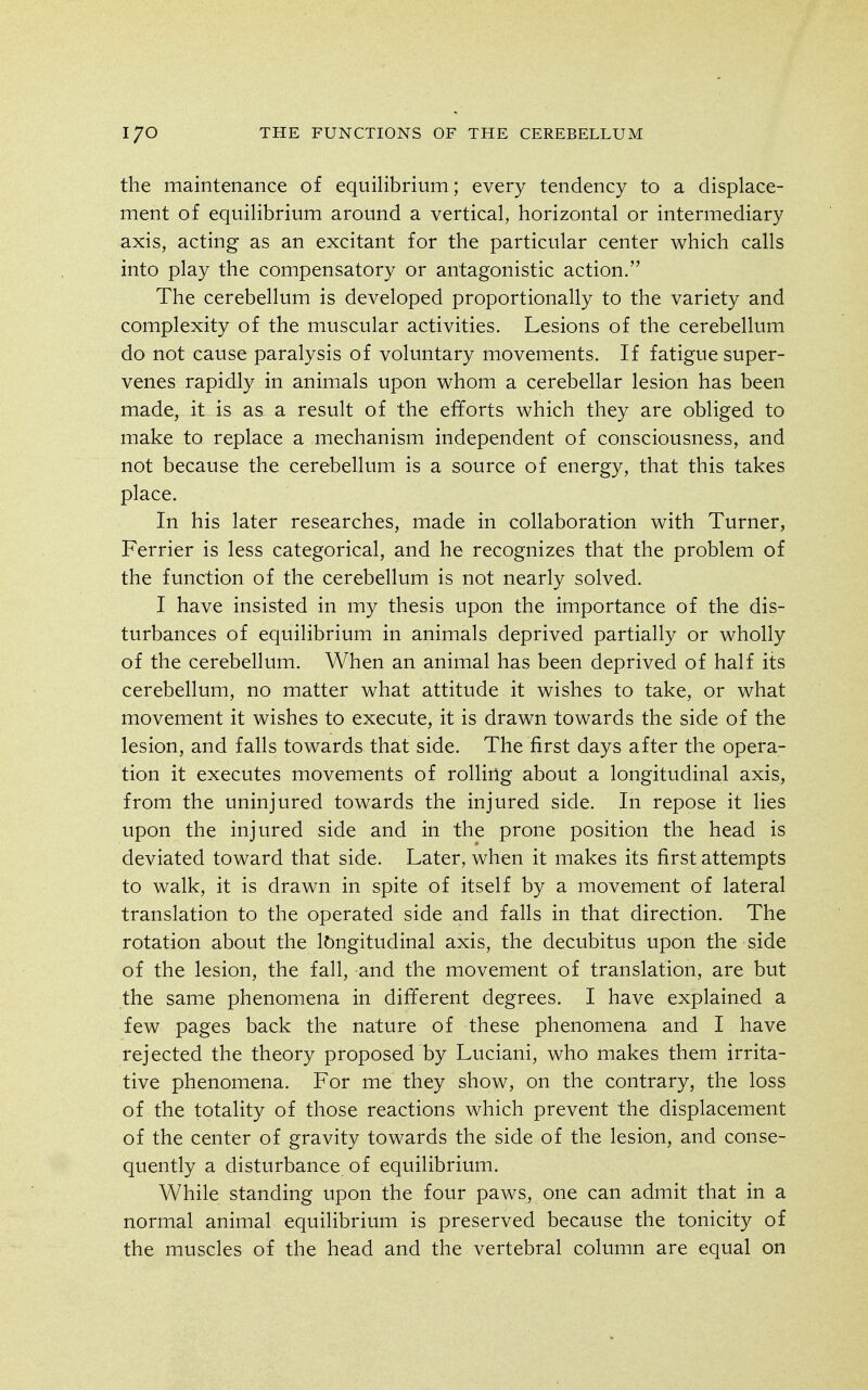 the maintenance of equilibrium; every tendency to a displace- ment of equilibrium around a vertical, horizontal or intermediary axis, acting as an excitant for the particular center which calls into play the compensatory or antagonistic action. The cerebellum is developed proportionally to the variety and complexity of the muscular activities. Lesions of the cerebellum do not cause paralysis of voluntary movements. If fatigue super- venes rapidly in animals upon whom a cerebellar lesion has been made, it is as a result of the efforts which they are obliged to make to replace a mechanism independent of consciousness, and not because the cerebellum is a source of energy, that this takes place. In his later researches, made in collaboration with Turner, Ferrier is less categorical, and he recognizes that the problem of the function of the cerebellum is not nearly solved. I have insisted in my thesis upon the importance of the dis- turbances of equilibrium in animals deprived partially or wholly of the cerebellum. When an animal has been deprived of half its cerebellum, no matter what attitude it wishes to take, or what movement it wishes to execute, it is drawn towards the side of the lesion, and falls towards that side. The first days after the opera- tion it executes movements of rolliug about a longitudinal axis, from the uninjured towards the injured side. In repose it lies upon the injured side and in the prone position the head is deviated toward that side. Later, when it makes its first attempts to walk, it is drawn in spite of itself by a movement of lateral translation to the operated side and falls in that direction. The rotation about the longitudinal axis, the decubitus upon the side of the lesion, the fall, and the movement of translation, are but the same phenomena in different degrees. I have explained a few pages back the nature of these phenomena and I have rejected the theory proposed by Luciani, who makes them irrita- tive phenomena. For me they show, on the contrary, the loss of the totality of those reactions which prevent the displacement of the center of gravity towards the side of the lesion, and conse- quently a disturbance of equilibrium. While standing upon the four paws, one can admit that in a normal animal equilibrium is preserved because the tonicity of the muscles of the head and the vertebral column are equal on