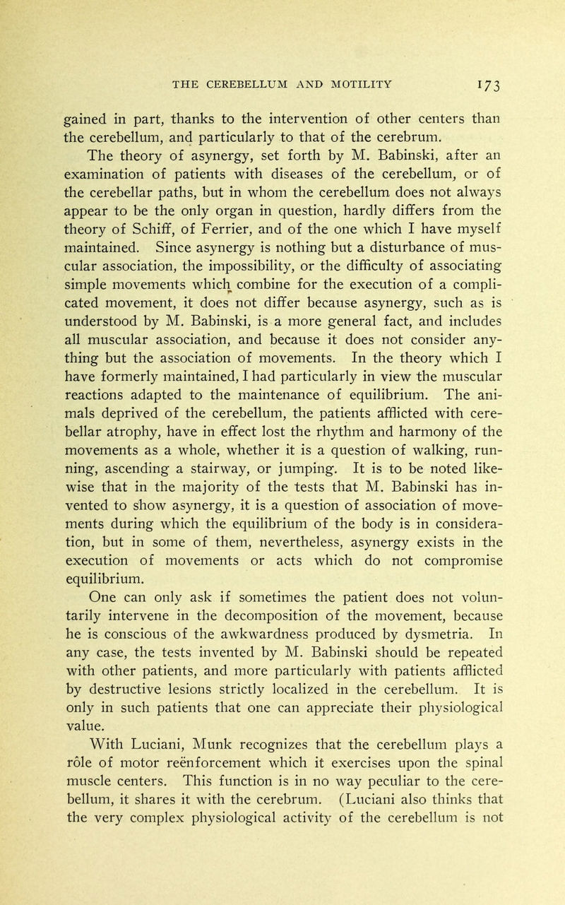 gained in part, thanks to the intervention of other centers than the cerebellum, and particularly to that of the cerebrum. The theory of asynergy, set forth by M. Babinski, after an examination of patients with diseases of the cerebellum, or of the cerebellar paths, but in whom the cerebellum does not always appear to be the only organ in question, hardly differs from the theory of Schiff, of Ferrier, and of the one which I have myself maintained. Since asynergy is nothing but a disturbance of mus- cular association, the impossibility, or the difficulty of associating simple movements which combine for the execution of a compli- cated movement, it does not differ because asynergy, such as is understood by M. Babinski, is a more general fact, and includes all muscular association, and because it does not consider any- thing but the association of movements. In the theory which I have formerly maintained, I had particularly in view the muscular reactions adapted to the maintenance of equilibrium. The ani- mals deprived of the cerebellum, the patients afflicted with cere- bellar atrophy, have in effect lost the rhythm and harmony of the movements as a whole, whether it is a question of walking, run- ning, ascending a stairway, or jumping. It is to be noted like- wise that in the majority of the tests that M. Babinski has in- vented to show asynergy, it is a question of association of move- ments during which the equilibrium of the body is in considera- tion, but in some of them, nevertheless, asynergy exists in the execution of movements or acts which do not compromise equilibrium. One can only ask if sometimes the patient does not volun- tarily intervene in the decomposition of the movement, because he is conscious of the awkwardness produced by dysmetria. In any case, the tests invented by M. Babinski should be repeated with other patients, and more particularly with patients afflicted by destructive lesions strictly localized in the cerebellum. It is only in such patients that one can appreciate their physiological value. With Luciani, Munk recognizes that the cerebellum plays a role of motor reenforcement which it exercises upon the spinal muscle centers. This function is in no way peculiar to the cere- bellum, it shares it with the cerebrum. (Luciani also thinks that the very complex physiological activity of the cerebellum is not