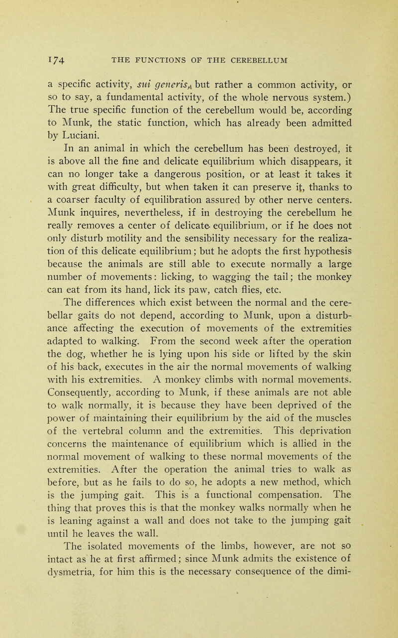 a specific activity, sui generis,i but rather a common activity, or so to say, a fundamental activity, of the whole nervous system.) The true specific function of the cerebellum would be, according to Munk, the static function, which has already been admitted by Luciani. In an animal in which the cerebellum has been destroyed, it is above all the fine and delicate equilibrium which disappears, it can no longer take a dangerous position, or at least it takes it with great difficulty, but when taken it can preserve it, thanks to a coarser faculty of equilibration assured by other nerve centers. Munk inquires, nevertheless, if in destroying the cerebellum he really removes a center of delicate- equilibrium, or if he does not only disturb motility and the sensibility necessary for the realiza- tion of this delicate equilibrium; but he adopts the first hypothesis because the animals are still able to execute normally a large number of movements: licking^ to wagging the tail; the monkey can eat from its hand, lick its paw, catch flies, etc. The differences which exist between the normal and the cere- bellar gaits do not depend, according to Munk, upon a disturb- ance affecting the execution of movements of the extremities adapted to walking. From the second week after the operation the dog, whether he is lying upon his side or lifted by the skin of his back, executes in the air the normal movements of walking with his extremities. A monkey climbs with normal movements. Consequently, according to Munk, if these animals are not able to walk normally, it is because they have been deprived of the power of maintaining their equilibrium by the aid of the muscles of the vertebral column and the extremities. This deprivation concerns the maintenance of equilibrium which is allied in the normal movement of walking to these normal movements of the extremities. After the operation the animal tries to walk as before, but as he fails to do so, he adopts a new method, which is the jumping gait. This is a functional compensation. The thing that proves this is that the monkey walks normally when he is leaning against a wall and does not take to the jumping gait imtil he leaves the wall. The isolated movements of the limbs, however, are not so intact as he at first affirmed; since Munk admits the existence of dysmetria, for him this is the necessary consequence of the dimi-