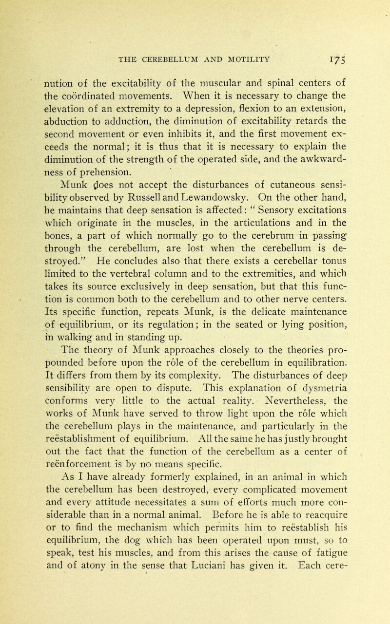 nution of the excitability of the muscular and spinal centers of the coordinated movements. When it is necessary to change the elevation of an extremity to a depression, flexion to an extension, abduction to adduction, the diminution of excitability retards the second movement or even inhibits it, and the first movement ex- ceeds the normal; it is thus that it is necessary to explain the diminution of the strength of the operated side, and the awkward- ness of prehension. Munk does not accept the disturbances of cutaneous sensi- bility observed by Russell and Lewandowsky. On the other hand, he maintains that deep sensation is affected:  Sensory excitations which originate in the muscles, in the articulations and in the bones, a part of which normally go to the cerebrum in passing through the cerebellum, are lost when the cerebellum is de- stroyed. He concludes also that there exists a cerebellar tonus limited to the vertebral column and to the extremities, and which takes its source exclusively in deep sensation, but that this func- tion is common both to the cerebellum and to other nerve centers. Its specific function, repeats Munk, is the delicate maintenance of equilibrium, or its regulation; in the seated or lying position, in walking and in standing up. The theory of Munk approaches closely to the theories pro- pounded before upon the role of the cerebellum in equilibration. It differs from them by its complexity. The disturbances of deep sensibility are open to dispute. This explanation of dysmetria conforms very little to the actual reality. Nevertheless, the works of Munk have served to throw light upon the role which the cerebellum plays in the maintenance, and particularly in the reestablishment of equilibrium. All the same he has justly brought out the fact that the function of the cerebellum as a center of reenforcement is by no means specific. As I have already formerly explained, in an animal in which the cerebellum has been destroyed, every complicated movement and every attitude necessitates a sum of efforts much more con- siderable than in a normal animal. Before he is able to reacquire or to find the mechanism which permits him to reestablish his equilibrium, the dog which has been operated upon must, so to speak, test his muscles, and from this arises the cause of fatigue and of atony in the sense that Luciani has given it. Each cere-