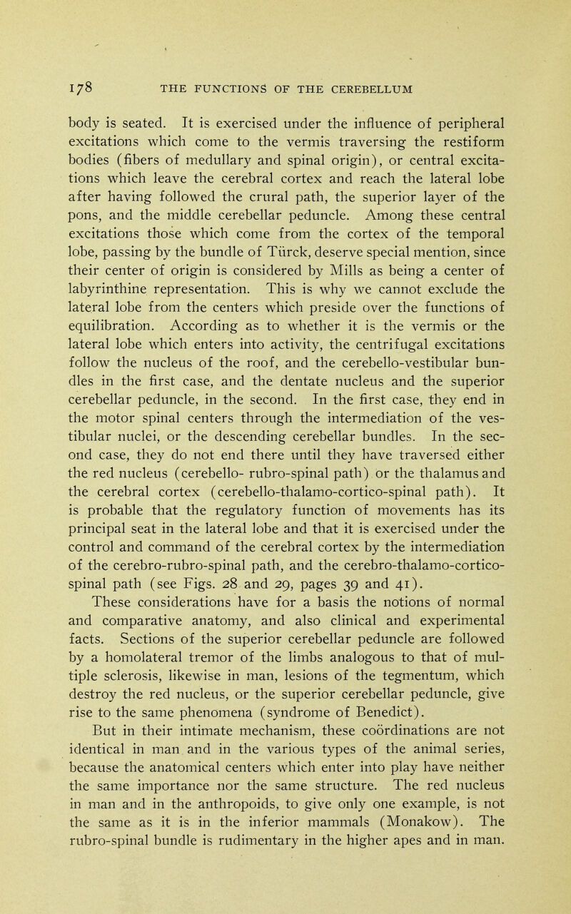 body is seated. It is exercised under the influence of peripheral excitations which come to the vermis traversing the restiform bodies (fibers of medullary and spinal origin), or central excita- tions which leave the cerebral cortex and reach the lateral lobe after having followed the crural path, the superior layer of the pons, and the middle cerebellar peduncle. Among these central excitations those which come from the cortex of the temporal lobe, passing by the bundle of Tiirck, deserve special mention, since their center of origin is considered by Mills as being a center of labyrinthine representation. This is why we cannot exclude the lateral lobe from the centers which preside over the functions of equilibration. According as to whether it is the vermis or the lateral lobe which enters into activity, the centrifugal excitations follow the nucleus of the roof, and the cerebello-vestibular bun- dles in the first case, and the dentate nucleus and the superior cerebellar peduncle, in the second. In the first case, they end in the motor spinal centers through the intermediation of the ves- tibular nuclei, or the descending cerebellar bundles. In the sec- ond case, they do not end there until they have traversed either the red nucleus (cerebello- rubro-spinal path) or the thalamus and the cerebral cortex (cerebello-thalamo-cortico-spinal path). It is probable that the regulatory function of movements has its principal seat in the lateral lobe and that it is exercised under the control and command of the cerebral cortex by the intermediation of the cerebro-rubro-spinal path, and the cerebro-thalamo-cortico- spinal path (see Figs. 28 and 29, pages 39 and 41). These considerations have for a basis the notions of normal and comparative anatomy, and also clinical and experimental facts. Sections of the superior cerebellar peduncle are followed by a homolateral tremor of the limbs analogous to that of mul- tiple sclerosis, likewise in man, lesions of the tegmentum, which destroy the red nucleus, or the superior cerebellar peduncle, give rise to the same phenomena (syndrome of Benedict). But in their intimate mechanism, these coordinations are not identical in man and in the various types of the animal series, because the anatomical centers which enter into play have neither the same importance nor the same structure. The red nucleus in man and in the anthropoids, to give only one example, is not the same as it is in the inferior mammals (Monakow). The rubro-spinal bundle is rudimentary in the higher apes and in man.