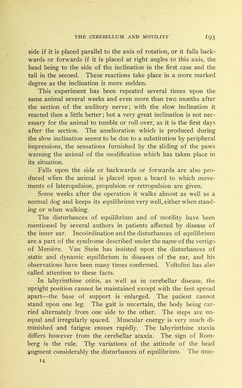 side if it is placed parallel to the axis of rotation, or it falls back- wards or forwards if it is placed at right angles to this axis, the head being to the side of the inclination in the first case and the tail in the second. These reactions take place in a more marked degree as the inclination is more sudden. This experiment has been repeated several times upon the same animal several weeks and even more than two months after the section of the auditory nerve; with the slow inclination it reacted then a little better; but a very great inclination is not nec- essary for the animal to tumble or roll over, as it is the first days after the section. The amelioration which is produced during the slow inclination seems to be due to a substitution by peripheral impressions, the sensations furnished by the sliding of the paws warning the animal of the modification which has taken place in its situation. Falls upon the side or backwards or forwards are also pro- duced when the animal is placed upon a board to which move- ments of lateropulsion, propulsion or retropulsion are given. Some weeks after the operation it walks almost as well as a normal dog and keeps its equilibrium very well, either when stand- ing or when walking. The disturbances of equilibrium and of motility have been mentioned by several authors in patients affected by disease of the inner ear. Incoordination and the disturbances of equilibrium are a part of the syndrome described under the name of the vertigo of Meniere. Van Stein has insisted upon the disturbances of static and dynamic equilibrium in diseases of the ear, and his observations have been many times confirmed. Voltolini has also called attention to these facts. In labyrinthine otitis, as well as in cerebellar disease, the upright position cannot be maintained except with the feet spread apart—the base of support is enlarged. The patient cannot stand upon one leg. The gait is uncertain, the body being car- ried alternately from one side to the other. The steps are un- equal and irregularly spaced. Muscular energy is very much di- minished and fatigue ensues rapidly. The labyrinthine ataxia differs however from the cerebellar ataxia. The sign of Rom- berg is the rule. The variations of the attitude of the head augment considerably the disturbances of equilibrium. The mus- H