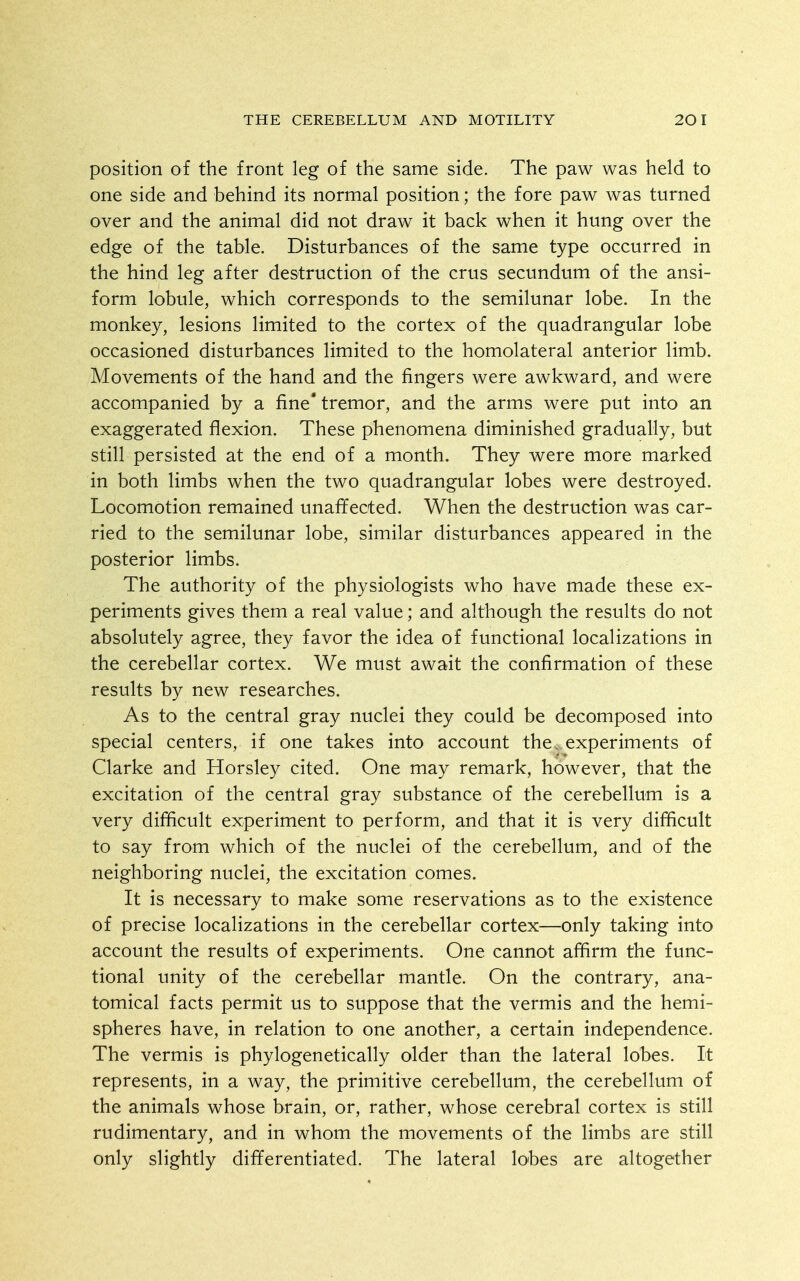 position of the front leg of the same side. The paw was held to one side and behind its normal position; the fore paw was turned over and the animal did not draw it back when it hung over the edge of the table. Disturbances of the same type occurred in the hind leg after destruction of the crus secundum of the ansi- form lobule, which corresponds to the semilunar lobe. In the monkey, lesions limited to the cortex of the quadrangular lobe occasioned disturbances limited to the homolateral anterior limb. Movements of the hand and the fingers were awkward, and were accompanied by a fine* tremor, and the arms were put into an exaggerated flexion. These phenomena diminished gradually, but still persisted at the end of a month. They were more marked in both limbs when the two quadrangular lobes were destroyed. Locomotion remained unaffected. When the destruction was car- ried to the semilunar lobe, similar disturbances appeared in the posterior limbs. The authority of the physiologists who have made these ex- periments gives them a real value; and although the results do not absolutely agree, they favor the idea of functional localizations in the cerebellar cortex. We must await the confirmation of these results by new researches. As to the central gray nuclei they could be decomposed into special centers, if one takes into account the. experiments of Clarke and Horsley cited. One may remark, however, that the excitation of the central gray substance of the cerebellum is a very difficult experiment to perform, and that it is very difficult to say from which of the nuclei of the cerebellum, and of the neighboring nuclei, the excitation comes. It is necessary to make some reservations as to the existence of precise localizations in the cerebellar cortex—only taking into account the results of experiments. One cannot affirm the func- tional unity of the cerebellar mantle. On the contrary, ana- tomical facts permit us to suppose that the vermis and the hemi- spheres have, in relation to one another, a certain independence. The vermis is phylogenetically older than the lateral lobes. It represents, in a way, the primitive cerebellum, the cerebellum of the animals whose brain, or, rather, whose cerebral cortex is still rudimentary, and in whom the movements of the limbs are still only slightly differentiated. The lateral lobes are altogether