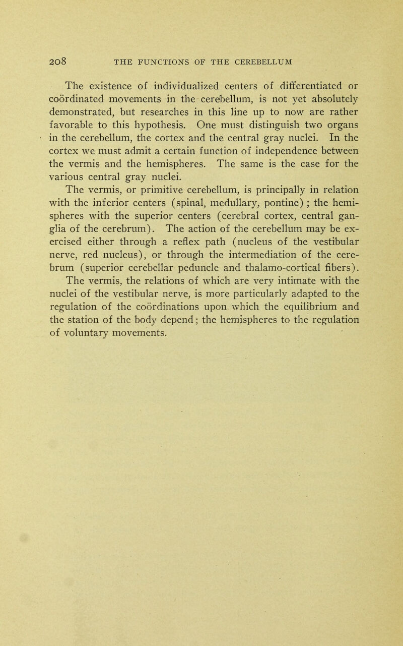 The existence of individualized centers of differentiated or coordinated movements in the cerdbellum, is not yet absolutely demonstrated, but researches in this line up to now are rather favorable to this hypothesis. One must distinguish two organs in the cerebellum, the cortex and the central gray nuclei. In the cortex we must admit a certain function of independence between the vermis and the hemispheres. The same is the case for the various central gray nuclei. The vermis, or primitive cerebellum, is principally in relation with the inferior centers (spinal, medullary, pontine) ; the hemi- spheres with the superior centers (cerebral cortex, central gan- glia of the cerebrum). The action of the cerebellum may be ex- ercised either through a reflex path (nucleus of the vestibular nerve, red nucleus), or through the intermediation of the cere- brum (superior cerebellar peduncle and thalamo-cortical fibers). The vermis, the relations of which are very intimate with the nuclei of the vestibular nerve, is more particularly adapted to the regulation of the coordinations upon which the equilibrium and the station of the body depend; the hemispheres to the regulation of voluntary movements.
