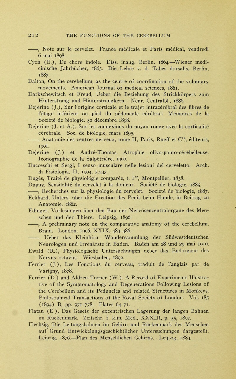 , Note sur le cervelet. France medicale et Paris medical, vendredi 6 mai 1898. Cyon (E.), De chore indole. Diss, inaug. Berlin, 1864.—Wiener medi- cinische Jahrbiicher, 1865.—Die Lehre v. d. Tabes dorsalis, Berlin, 1887. Dalton, On the cerebellum, as the centre of coordination of the voluntary movements. American Journal of medical sciences, 1861. Darkschewitsch et Freud, Ueber die Beziehung des Strickkorpers zum Hinterstrang und Hinterstrangkern. Neur. Centralbl, 1886. Dejerine (J.), Sur I'origine corticale et le trajet intracerebral des fibres de I'etage inferieur ou pied du pedoncule cerebral. Memoires de la Societe de biologic, 30 decembre 1898. Dejerine (J. et A.), Sur les connexions du noyau rouge avec la corticalite cerebrale. Soc. de biologic, mars 1895. , Anatomic des centres nerveux, tome II, Paris, Rueff et C'^ editeurs, 1901. Dejerine (J.) et Andre-Thomas, Atrophic olivo-ponto-cerebelleuse. Iconographie de la Salpetriere, 1900. Ducceschi et Sergi, I senso musculare nelle lesioni del cerveletto. Arch. di Fisiologia, II, 1904, 5-233. Duges, Traite de physiologic comparee, t. I®, Montpellier, 1838. Dupuy, Sensibilite du cervelet a la douleur. Societe de biologic, 1885. , Recherches sur la physiologic du cervelet. Societe de biologic, 1887. Eckhard, Unters, iiber die Erection des Penis beim Hunde, in Beitrag zu Anatomic, 1862. Edinger, Vorlesungen iiber den Bau der Nervosencentralorgane des Men- schen und der Thiere. Leipzig, 1896. , A preliminary note on the comparative anatomy of the cerebellum. Brain. London, 1906, XXIX, 483-486. , Ueber das Klcinhirn. Wandersammlung der Siidwestdeutschen Neurologen und Irrenarzte in Baden. Baden am 28 und 29 mai 1910. Ewald (R.), Physiologische Untersuchungen ueber das Endorgane des Nervus octavus. Wiesbaden, 1892. Ferrier (J.), Les Fonctions du cerveau, traduit de I'anglais par de Varigny, 1878. Ferrier (D.) and Aldren-Turner (W.), A Record of Experiments Illustra- tive of the Symptomatology and Degenerations Following Lesions of the Cerebellum and its Peduncles and related Structures in Monkeys. Philosophical Transactions of the Royal Society of London. Vol. 185 (1894) B, pp. 971-778. Plates 64-71. Flatau (E.), Das Gesetz der excentrischen Lagerung der langen Bahnen im Riickenmark. Zeitschr. f. klin. Med., XXXIII, p. 55, 1897. Flechsig, Die Leitungsbahnen im Gehirn und Riickenmark des Menschen auf Grund Entwickelungsgeschichtlicher Untersuchungen dargestellt. Leipzig, 1876.—Plan des Menschlichen Gehirns. Leipzig, 1883.