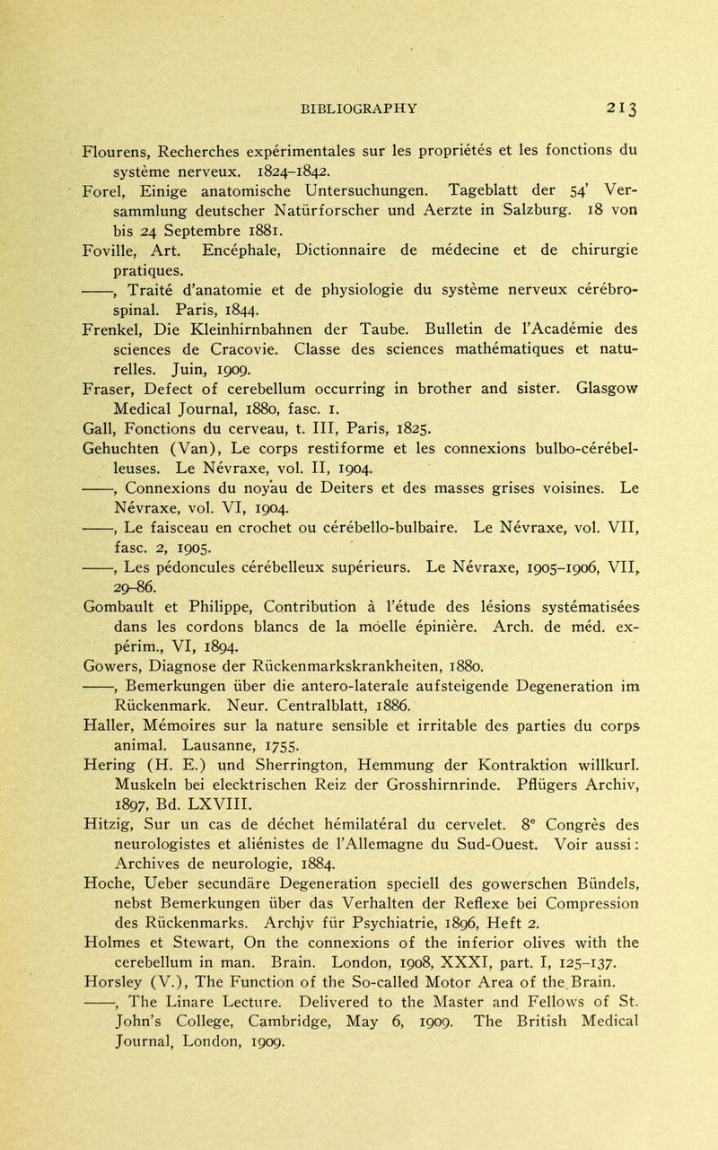 Flourens, Recherches experimentales sur les proprietes et les fonctions du systeme nerveux. 1824-1842. Forel, Einige anatomische Untersuchungen. Tageblatt der 54' Ver- sammlung deutscher Natiirforscher und Aerzte in Salzburg. 18 von bis 24 Septembre 1881. Foville, Art. Encephale, Dictionnaire de medecine et de chirurgie pratiques. , Traite d'anatomie et de physiologic du systeme nerveux cerebro- spinal. Paris, 1844. Frenkel, Die Kleinhirnbahnen der Taube. Bulletin de rAcademie des sciences de Cracovie. Classe des sciences mathematiques et natu- relles. Juin, 1909. Eraser, Defect of cerebellum occurring in brother and sister. Glasgow Medical Journal, 1880, fasc. i. Gall, Fonctions du cerveau, t. Ill, Paris, 1825. Gehuchten (Van), Le corps restiforme et les connexions bulbo-cerebel- leuses. Le Nevraxe, vol. II, 1904. , Connexions du noyau de Deiters et des masses grises voisines. Le Nevraxe, vol, VI, 1904. , Le faisceau en crochet ou cerebello-bulbaire. Le Nevraxe, vol. VII, fasc. 2, 1905. , Les pedoncules cerebelleux superieurs. Le Nevraxe, 1905-1906, VII,. 29-86. Gombault et Philippe, Contribution a I'etude des lesions systematisees dans les cordons blancs de la moelle epiniere. Arch, de med. ex- perim., VI, 1894. Gowers, Diagnose der Riickenmarkskrankheiten, 1880. , Bemerkungen iiber die antero-laterale aufsteigende Degeneration im Riickenmark. Neur. Centralblatt, 1886. Haller, Memoires sur la nature sensible et irritable des parties du corps animal. Lausanne, 1755. Hering (H. E.) und Sherrington, Hemmung der Kontraktion willkurl. Muskeln bei elecktrischen Reiz der Grosshirnrinde. Pfliigers Archiv, 1897, Bd. LXVIII. Hitzig, Sur un cas de dechet hemilateral du cervelet. 8^ Congres des neurologistes et alienistes de I'Allemagne du Sud-Ouest. Voir aussi: Archives de neurologic, 1884. Hoche, Ueber secundare Degeneration speciell des gowerschen Biindels, nebst Bemerkungen iiber das Verhalten der Reflexe bei Compression des Riickenmarks. Archjv fur Psychiatric, 1896, Heft 2. Holmes ct Stewart, On the connexions of the inferior olives with the cerebellum in man. Brain. London, 1908, XXXI, part. I, 125-137. Horslcy (V.), The Function of the So-called Motor Area of the. Brain. , The Linare Lecture. Delivered to the Master and Fellows of St. John's College, Cambridge, May 6, 1909. The British Medical Journal, London, 1909.