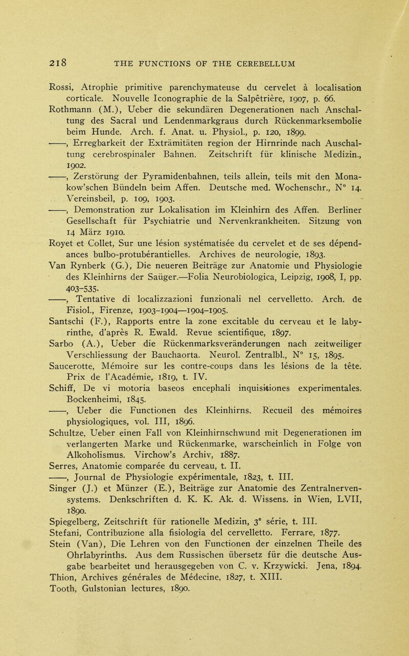 Rossi, Atrophic primitive parenchymateuse du cervelet a localisation corticale. Nouvelle Iconographie de la Salpetriere, 1907, p. 66. Rothmann (M.), Ueber die sekundaren Degenerationen nach Anschal- tung des Sacral und Lendenmarkgraus durch Riickenmarksembolie beim Hunde. Arch. f. Anat. u. Physiol., p. 120, 1899. ■ , Erregbarkeit der Extramitaten region der Hirnrinde nach Auschal- tiing cerebrospinaler Bahnen. Zeitschrift fiir klinische Medizin., 1902. , Zerstorung der Pyramidenbahnen, teils allein, teils mit den Mona- kow'schen Biindeln beim Affen. Deutsche med. Wochenschr., N° 14. Vereinsbeil, p. 109, 1903. , Demonstration zur Lokalisation im Kleinhirn des Affen. Berliner Gesellschaft fiir Psychiatric und Nervenkrankheiten. Sitzung von 14 Marz 1910. Royet et Collet, Sur une lesion systematisee du cervelet et de ses depend- ances bulbo-protuberantielles. Archives de neurologic, 1893. Van Rynberk (G.), Die neueren Beitrage zur Anatomie und Physiologic des Klcinhirns der Sanger.—Folia Neurobiologica, Leipzig, 1908, I, pp. 403-535. , Tentative di locaHzzazioni funzionali nel cervelletto. Arch, de Fisiol., Firenze, 1903-1904—1904-1905. Santschi (F.), Rapports entre la zone excitable du cervcau et le laby- rinthe, d'apres R. Ewald. Revue scientifique, 1897. Sarbo (A.), Ueber die Ruckenmarksveranderungen nach zeitweiHger Verschliessung der Bauchaorta. Neurol. Zentralbl., N° 15, 1895. Saucerotte, Memoire sur Ics contre-coups dans les lesions de la tete. Prix de I'Academic, 1819, t. IV. Schiff, De vi motoria baseos cncephali inquisidones experimentales. Bockenhcimi, 1845. , Ueber die Functionen des Klcinhirns. Recucil des memoires physiologiqucs, vol. Ill, 1896. Schultze, Ueber einen Fall von Kleinhirnschwund mit Degenerationen im verlangcrten Marke und Riickenmarke, warschcinlich in Folge von Alkoholismus. Virchow's Archiv, 1887. Serres, Anatomie comparee du cerveau, t. II. , Journal de Physiologic experimentale, 1823, t. III. Singer (J.) et Miinzer (E.), Beitrage zur Anatomie des Zcntralnerven- systems. Denkschriften d. K. K. Ak. d. Wissens. in Wien, LVII, 1890. Spiegelberg, Zeitschrift fiir rationelle Medizin, 3^ serie, t. III. Stcfani, Contribuzione alia fisiologia del cervelletto. Ferrarc, 1877. Stein (Van), Die Lehren von den Functionen der einzelnen Theile des Ohrlabyrinths. Aus dem Russischen iibersetz fiir die deutsche Aus- gabe bearbcitet und herausgegeben von C. v. Krzywicki. Jena, 1894. Thion, Archives generales de Medecine, 1827, t. XIII. Tooth, Gulstonian lectures, 1890.