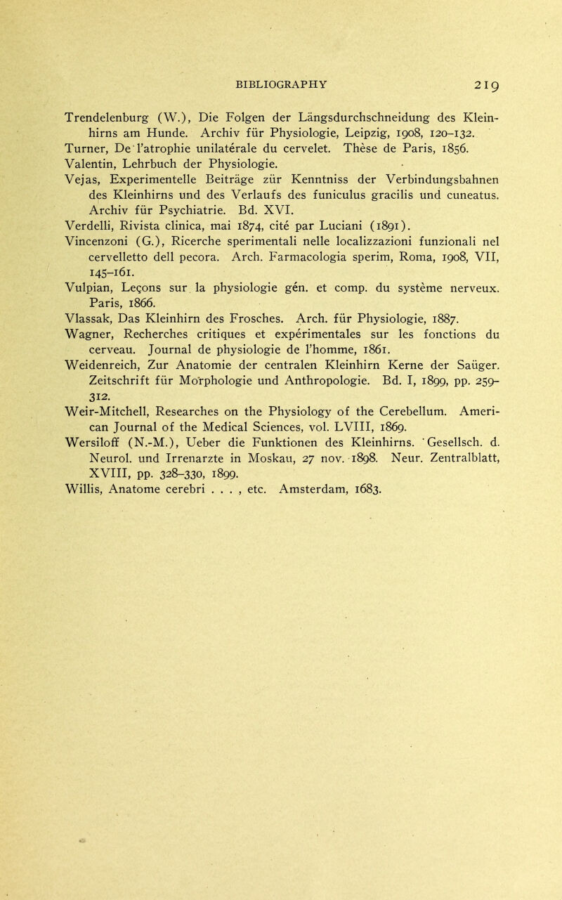 Trendelenburg (W.), Die Folgen der Langsdurchschneidung des Klein- hirns am Hunde. Archiv fiir Physiologic, Leipzig, 1908, 120-132. Turner, De Tatrophie unilaterale du cervelet. These de Paris, 1856. Valentin, Lehrbuch der Physiologic. Vcjas, Experimentelle Beitrage ziir Kenntniss der Verbindungsbahnen des Kleinhirns und des Verlaufs des funiculus gracihs und cuneatus. Archiv fiir Psychiatric. Bd. XVI. Vcrdelli, Rivista clinica, mai 1874, cite par Luciani (1891). Vincenzoni (G.), Ricerche sperimentali nellc localizzazioni funzionali nel ccrvclletto dell pecora. Arch. Farmacologia sperim, Roma, 1908, VII, 145-161. Vulpian, Legons sur la physiologic gen. et comp. du systemc nerveux. Paris, 1866. Vlassak, Das Kleinhirn des Froschcs. Arch, fur Physiologic, 1887. Wagner, Recherchcs critiques et experimcntales sur les fonctions du cervcau. Journal de physiologic de I'homme, 1861. Weidenreich, Zur Anatomic der ccntralcn Kleinhirn Kerne der Saiigcr, Zeitschrift fiir Morphologic und Anthropologic. Bd. I, 1899, pp. 259- 312. Weir-Mitchell, Researches on the Physiology of the Cerebellum. Ameri- can Journal of the Medical Sciences, vol. LVIII, 1869. Wersiloff (N.-M.), Ueber die Funktionen des Kleinhirns. ' Gcsellsch. d. Neurol, und Irrenarzte in Moskau, 27 no v. 1898. Ncur. Zcntralblatt, XVIII, pp. 328-330, 1899- Willis, Anatome cerebri . . . , etc. Amsterdam, 1683.