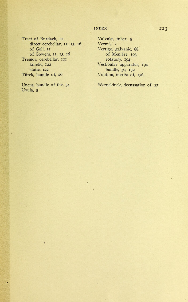 Tract of Burdach, ii direct cerebellar, ii, 15, 16 of Goll, II of Gowers, 11, 13, 16 Tremor, cerebellar, 121 kinetic, 122 static, 122 Tiirck, bundle of, 26 Valvulae, tuber, 5 Vermici \ Vertigo, galvanic, 88 of Meniere, 193 rotatory, 194 Vestibular apparatus, 194 bundle, 30, 152 Volition, inertia of, 176 Uncus, bundle of the, 34 Wernekinck, decussation of.