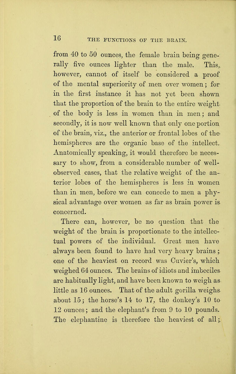 from 40 to 50 ounces, the female brain, being gene- rally five ounces lighter than the male. This, however, cannot of itself be considered a proof of the mental superiority of men over women; for in the first instance it has not yet been shown that the proportion of the brain to the entire weight of the body is less in women than in men; and secondly, it is now well known that only one portion of the brain, viz., the anterior or frontal lobes of the hemispheres are the organic base of the intellect. Anatomically speaking, it would therefore be neces- sary to show, from a considerable number of well- observed cases, that the relative weight of the an- terior lobes of the hemispheres is less in women than in men, before we can concede to men a phy- sical advantage over women as far as brain power is concerned. There can, however, be no question that the weight of the brain is proportionate to the intellec- tual powers of the individual. Great men have always been found to have had very heavy brains ; one of the heaviest on record was Cuvier's, which weighed 64 ounces. The brains of idiots and imbeciles, are habitually light, and have been known to weigh as little as 16 ounces. That of the adult gorilla weighs about 15; the horse's 14 to 17, the donkey's 10 to 12 ounces; and the elephant's from 9 to 10 pounds. The elephantine is therefore the heaviest of all;.