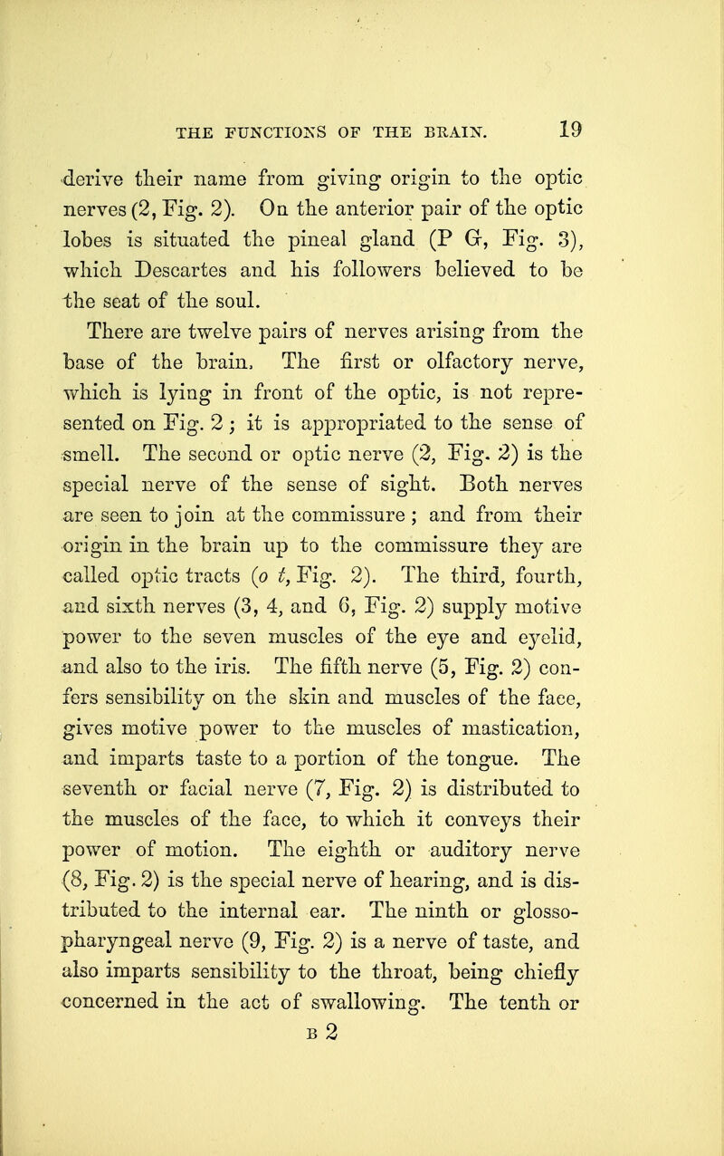 derive their name from giving origin to the optic nerves (2, Fig. 2). On the anterior pair of the optic lobes is situated the pineal gland (P G, Fig. 3), which Descartes and his followers believed to be ih.e seat of the soul. There are twelve pairs of nerves arising from the base of the brain, The first or olfactory nerve, which is lying in front of the optic, is not repre- sented on Fig. 2; it is appropriated to the sense of smell. The second or optic nerve (2, Fig. 2) is the special nerve of the sense of sight. Both nerves are seen to join at the commissure ; and from their origin in the brain up to the commissure they are called optic tracts (p t, Fig. 2). The third, fourth, and sixth nerves (3, 4, and 6, Fig. 2) supply motive power to the seven muscles of the eye and eyelid, and also to the iris. The fifth nerve (5, Fig. 2) con- fers sensibility on the skin and muscles of the face, gives motive power to the muscles of mastication, and imparts taste to a portion of the tongue. The seventh or facial nerve (7, Fig. 2) is distributed to the muscles of the face, to which it conveys their power of motion. The eighth or auditory nerve (8, Fig. 2) is the special nerve of hearing, and is dis- tributed to the internal ear. The ninth or glosso- pharyngeal nerve (9, Fig. 2) is a nerve of taste, and also imparts sensibility to the throat, being chiefly concerned in the act of swallowing. The tenth or b2