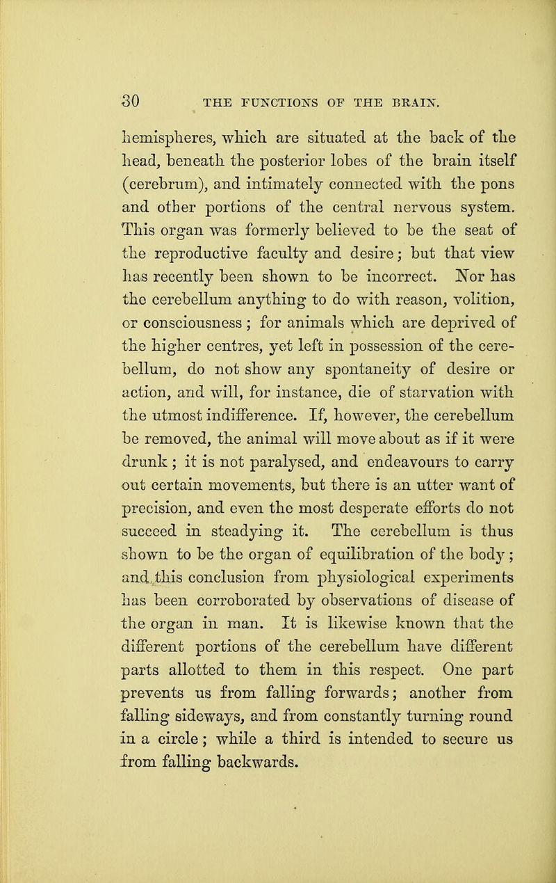 hemispheres, which are situated at the back of the head, beneath the posterior lobes of the brain itself (cerebrum), and intimately connected with the pons and other portions of the central nervous system. This organ was formerly believed to be the seat of the reproductive faculty and desire; but that view has recently been shown to be incorrect. Nor has the cerebellum anything to do with reason, volition, or consciousness ; for animals which are deprived of the higher centres, yet left in possession of the cere- bellum, do not show any spontaneity of desire or action, and will, for instance, die of starvation with the utmost indifference. If, however, the cerebellum be removed, the animal will move about as if it were drunk ; it is not paralysed, and endeavours to carry out certain movements, but there is an utter want of precision, and even the most desperate efforts do not succeed in steadying it. The cerebellum is thus shown to be the organ of equilibration of the body ; and.this conclusion from physiological experiments has been corroborated by observations of disease of the organ in man. It is likewise known that the different portions of the cerebellum have different parts allotted to them in this respect. One part prevents us from falling forwards; another from falling sideways, and from constantly turning round in a circle; while a third is intended to secure us from falling backwards.