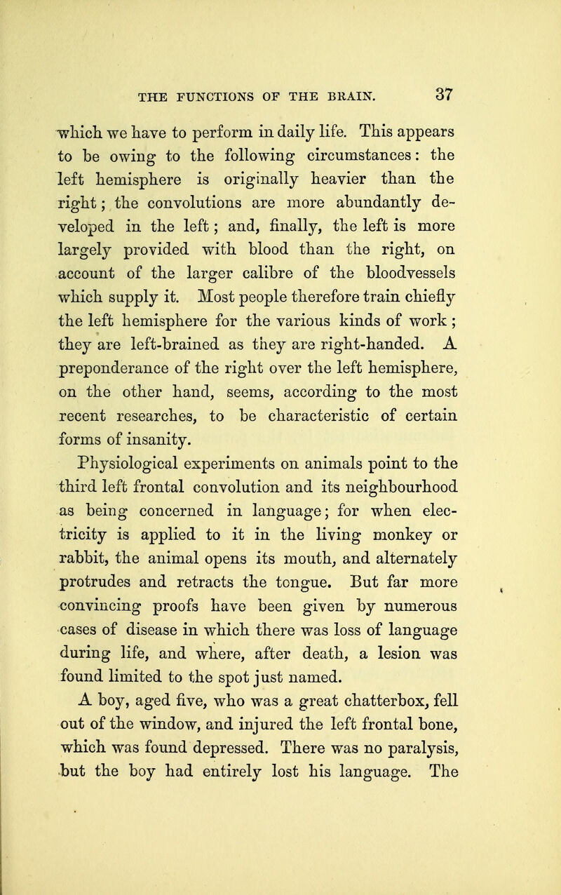 which we have to perform in daily life. This appears to be owing to the following circumstances: the left hemisphere is originally heavier than the right; the convolutions are more abundantly de- veloped in the left; and, finally, the left is more largely provided with blood than the right, on account of the larger calibre of the bloodvessels which supply it. Most people therefore train chiefly the left hemisphere for the various kinds of work; they are left-brained as they are right-handed. A preponderance of the right over the left hemisphere, on the other hand, seems, according to the most recent researches, to be characteristic of certain forms of insanity. Physiological experiments on animals point to the third left frontal convolution and its neighbourhood as being concerned in language; for when elec- tricity is applied to it in the living monkey or rabbit, the animal opens its mouth, and alternately protrudes and retracts the tongue. But far more convincing proofs have been given by numerous cases of disease in which there was loss of language during life, and where, after death, a lesion was found limited to the spot just named. A boy, aged five, who was a great chatterbox, fell out of the window, and injured the left frontal bone, which was found depressed. There was no paralysis, but the boy had entirely lost his language. The