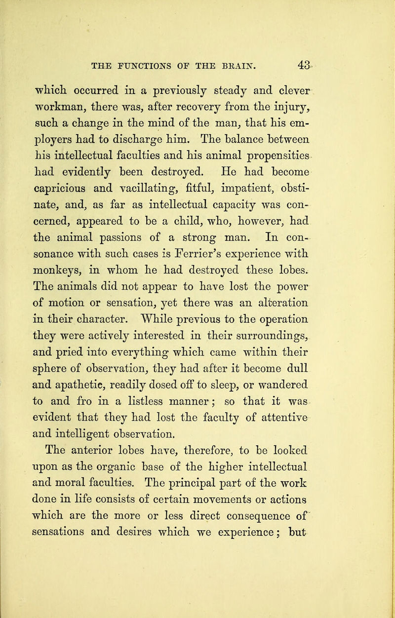 which occurred in a previously steady and clever workman, there was, after recovery from the injury, such a change in the mind of the man, that his em- ployers had to discharge him. The balance between his intellectual faculties and his animal propensities had evidently been destroyed. He had become capricious and vacillating, fitful, impatient, obsti- nate, and, as far as intellectual capacity was con- cerned, appeared to be a child, who, however, had the animal passions of a strong man. In con- sonance with such cases is Terrier's experience with monkeys, in whom he had destroyed these lobes. The animals did not appear to have lost the power of motion or sensation, yet there was an alteration in their character. While previous to the operation they were actively interested in their surroundings, and pried into everything which came within their sphere of observation, they had after it become dull and apathetic, readily dosed off to sleep, or wandered to and fro in a listless manner; so that it was evident that they had lost the faculty of attentive and intelligent observation. The anterior lobes have, therefore, to be looked upon as the organic base of the higher intellectual and moral faculties. The principal part of the work done in life consists of certain movements or actions which are the more or less direct consequence of sensations and desires which we experience; but