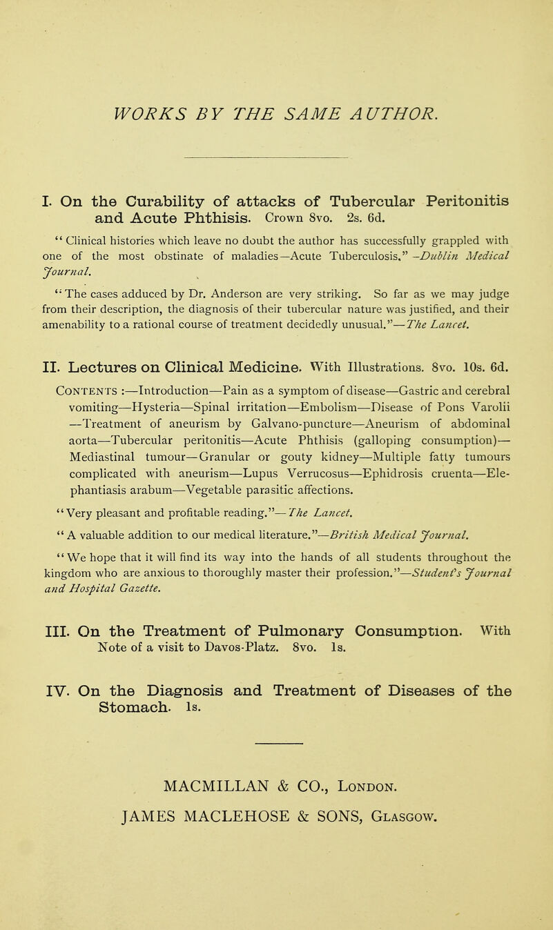 WORKS BY THE SAME AUTHOR. I. On the Curability of attacks of Tubercular Peritonitis and Acute Phthisis. Crown 8vo. 2s. 6d. '* Clinical histories which leave no doubt the author has successfully grappled with one of the most obstinate of maladies—Acute Tuberculosis. -Dublin Medical Journal. '•The cases adduced by Dr. Anderson are very striking. So far as we may judge from their description, the diagnosis of their tubercular nature was justified, and their amenability to a rational course of treatment decidedly unusual.—The Lancet. II. Lectures on Clinical Medicine. With Illustrations. 8vo. 10s. 6d. Contents :—Introduction—Pain as a symptom of disease—Gastric and cerebral vomiting—Hysteria—Spinal irritation—Embolism—Disease of Pons Varolii —Treatment of aneurism by Galvano-puncture—Aneurism of abdominal aorta—Tubercular peritonitis—Acute Phthisis (galloping consumption)— Mediastinal tumour—Granular or gouty kidney—Multiple fatty tumours complicated with aneurism—Lupus Verrucosus—Ephidrosis cruenta—Ele- phantiasis arabum—Vegetable parasitic affections. Very pleasant and profitable reading.—The Lancet. A valuable addition to our medical literature.—British Medical Journal.  We hope that it will find its way into the hands of all students throughout the kingdom who are anxious to thoroughly master their profession.—Studetifs Journal and Hospital Gazette. III. On the Treatment of Pulmonary Consumption. With Note of a visit to Davos-Platz. 8vo. Is. IV. On the Diagnosis and Treatment of Diseases of the Stomach, is. MACMILLAN & CO., London. JAMES MACLEHOSE & SONS, Glasgow.