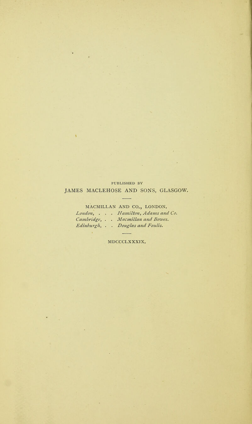 PUBLISHED BY JAMES MACLEHOSE AND SONS, GLASGOW. MACMILLAN AND CO., LONDON. London, . . . Hamilton, Adams and Co. Cajnbridge, . . Macmillan ajid Bowes. Edinburgh, . . Douglas and Foulis. MDCCCLXXXIX.