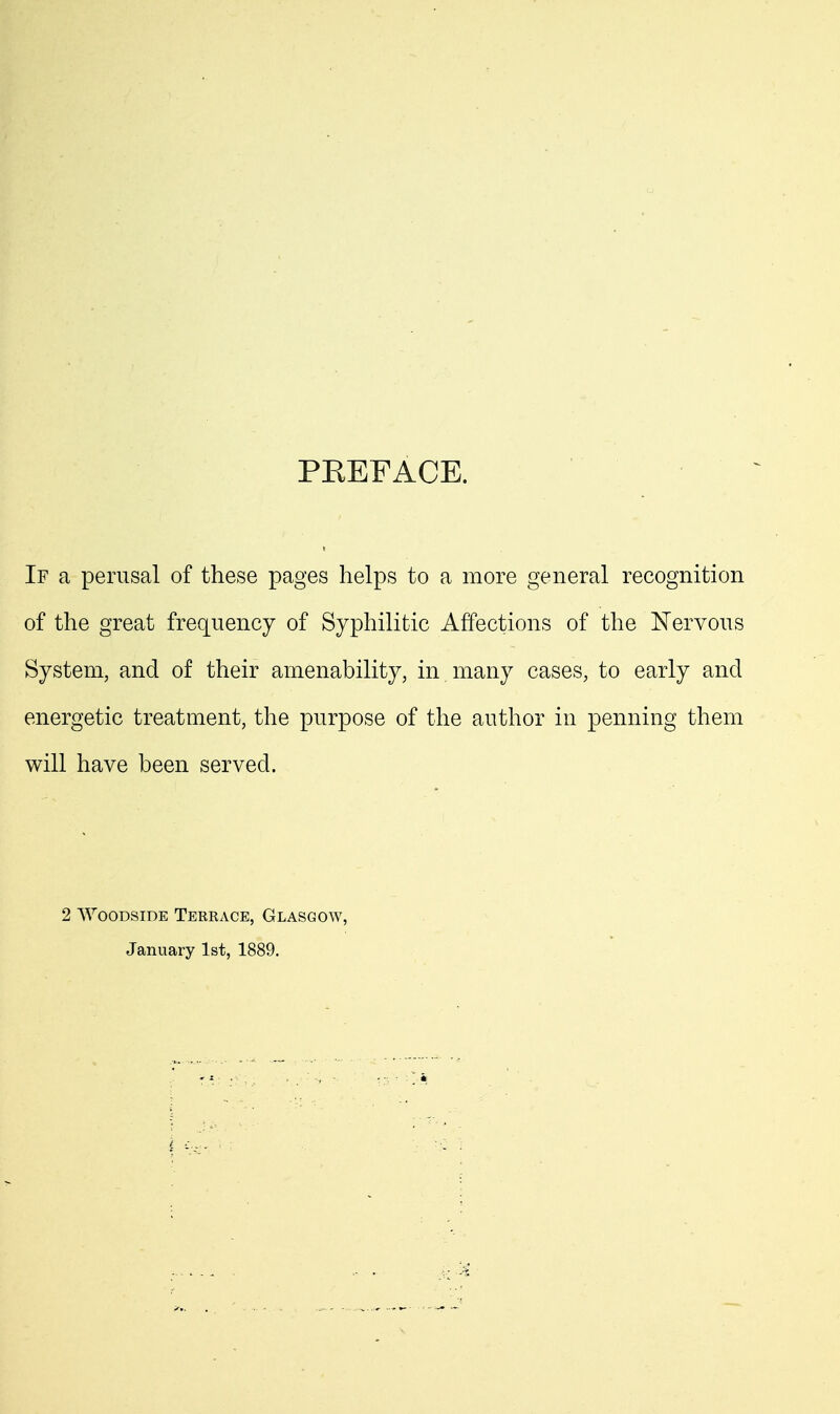 PREFACE. If a perusal of these pages helps to a more general recognition of the great frequency of Syphilitic Affections of the Nervous System, and of their amenability, in many cases, to early and energetic treatment, the purpose of the author in penning them will have been served. 2 WooDSiDE Terrace, Glasgow, January 1st, 1889.