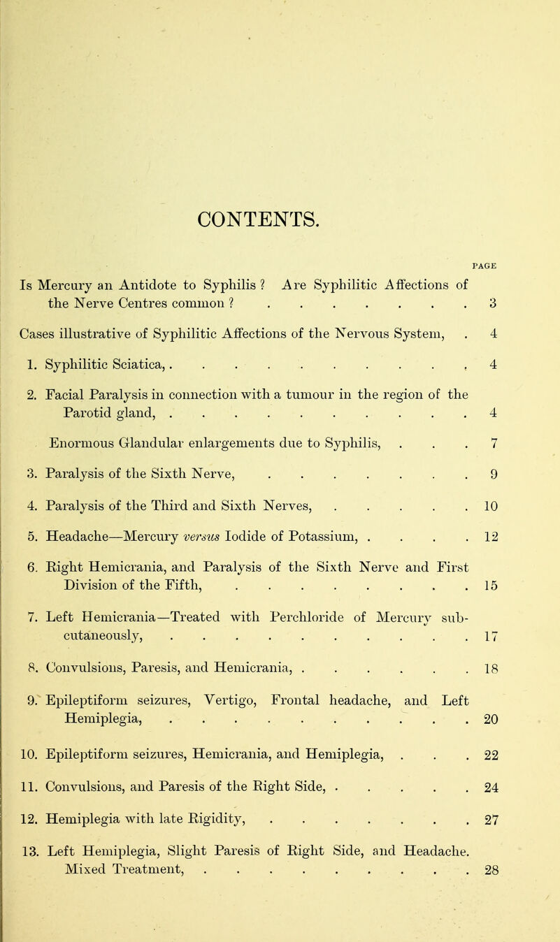 CONTENTS. PAGE Is Mercury an Antidote to Syphilis ? Are Syphilitic Affections of the Nerve Centres common ? ....... 3 Cases illustrative of Syphilitic Affections of the Nervous System, . 4 1. Syphilitic Sciatica,.......... 4 2. Facial Paralysis in connection with a tumour in the region of the Parotid gland, 4 Enormous Glandulai' enlargements due to Syphilis, ... 7 3. Paralysis of the Sixth Nerve, 9 4. Paralysis of the Third and Sixth Nerves, 10 5. Headache—Mercury versus Iodide of Potassium, . . . .12 6. Right Hemicrania, and Paralysis of the Sixth Nerve and First Division of the Fifth, 15 7. Left Hemicrania—Treated with Perchloride of Mercury sub- cutaneously, . . . . . . . . . .17 8. Convulsions, Paresis, and Hemicrania, 18 9. Epileptiform seizures. Vertigo, Frontal headache, and Left Hemiplegia, 20 10. Epileptiform seizures, Hemicrania, and Hemiplegia, . . .22 11. Convulsions, and Paresis of the Eight Side, . . . . .24 12. Hemiplegia with late Rigidity, ....... 27 13. Left Hemiplegia, Slight Paresis of Right Side, and Headache. Mixed Treatment, 28