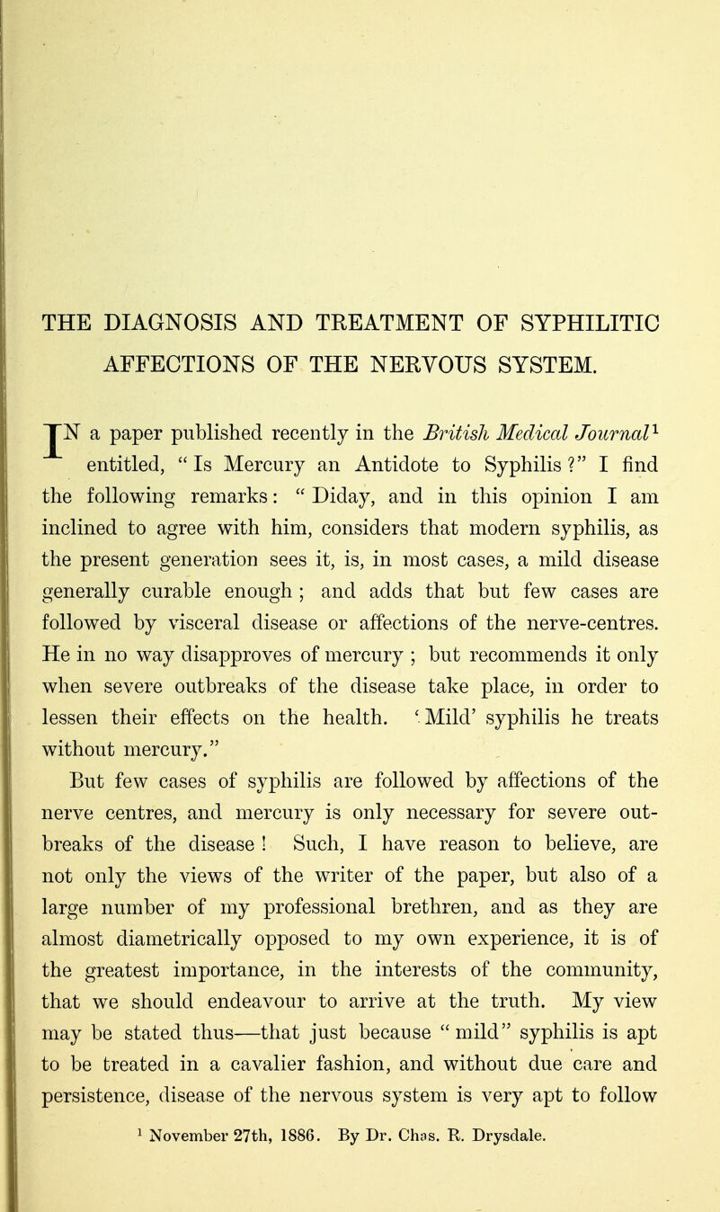 AFFECTIONS OF THE NERVOUS SYSTEM. JN a paper published recently in the British Medical Journal'^ entitled, Is Mercury an Antidote to Syphilis? I find the following remarks:  Diday, and in this opinion I am inclined to agree with him, considers that modern syphilis, as the present generation sees it, is, in most cases, a mild disease generally curable enough ; and adds that but few cases are followed by visceral disease or affections of the nerve-centres. He in no way disapproves of mercury ; but recommends it only when severe outbreaks of the disease take place, in order to lessen their effects on the health. ' Mild' syphilis he treats without mercury. But few cases of syphilis are followed by affections of the nerve centres, and mercury is only necessary for severe out- breaks of the disease ! Such, I have reason to believe, are not only the views of the writer of the paper, but also of a large number of my professional brethren, and as they are almost diametrically opposed to my own experience, it is of the greatest importance, in the interests of the community, that we should endeavour to arrive at the truth. My view may be stated thus—that just because mild syphilis is apt to be treated in a cavalier fashion, and without due care and persistence, disease of the nervous system is very apt to follow 1 November 27th, 1886. By Dr. Chas. R. Drysdale.