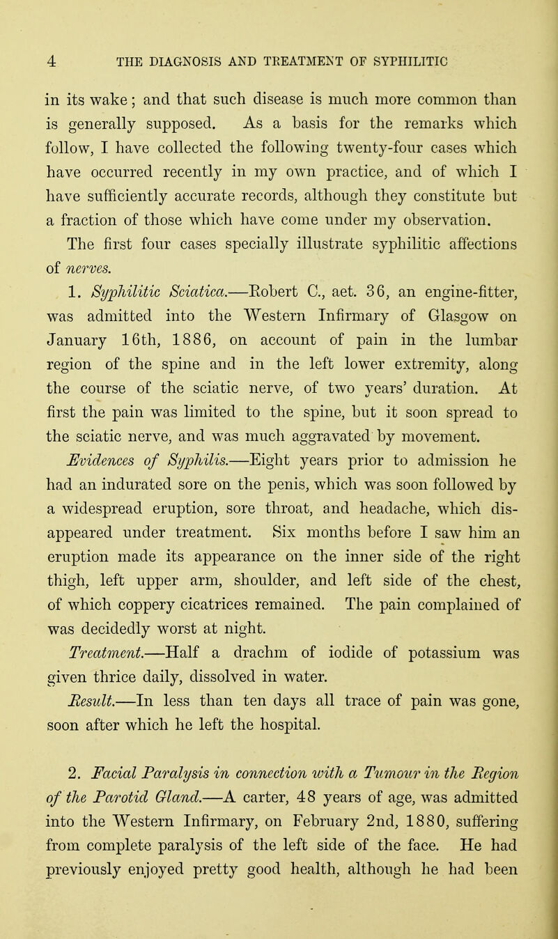 in its wake; and that such disease is much more common than is generally supposed. As a basis for the remarks which follow, I have collected the following twenty-four cases which have occurred recently in my own practice, and of which I have sufficiently accurate records, although they constitute but a fraction of those which have come under my observation. The first four cases specially illustrate syphilitic affections of nerves. 1. Syphilitic Sciatica.—Eobert C, aet. 36, an engine-fitter, was admitted into the Western Infirmary of Glasgow on January 16th, 1886, on account of pain in the lumbar region of the spine and in the left lower extremity, along the course of the sciatic nerve, of two years' duration. At first the pain was limited to the spine, but it soon spread to the sciatic nerve, and was much aggravated by movement. Uvidences of Syphilis.—Eight years prior to admission he had an indurated sore on the penis, which was soon followed by a widespread eruption, sore throat, and headache, which dis- appeared under treatment. Six months before I saw him an eruption made its appearance on the inner side of the right thigh, left upper arm, shoulder, and left side of the chest, of which coppery cicatrices remained. The pain complained of was decidedly worst at night. Treatment.—Half a drachm of iodide of potassium was given thrice daily, dissolved in water. Result.—In less than ten days all trace of pain was gone, soon after which he left the hospital. 2. Facial Paralysis in connection with a Tiimour in the Region of the Parotid Gland.—A carter, 48 years of age, was admitted into the Western Infirmary, on February 2nd, 1880, suffering from complete paralysis of the left side of the face. He had previously enjoyed pretty good health, although he had been