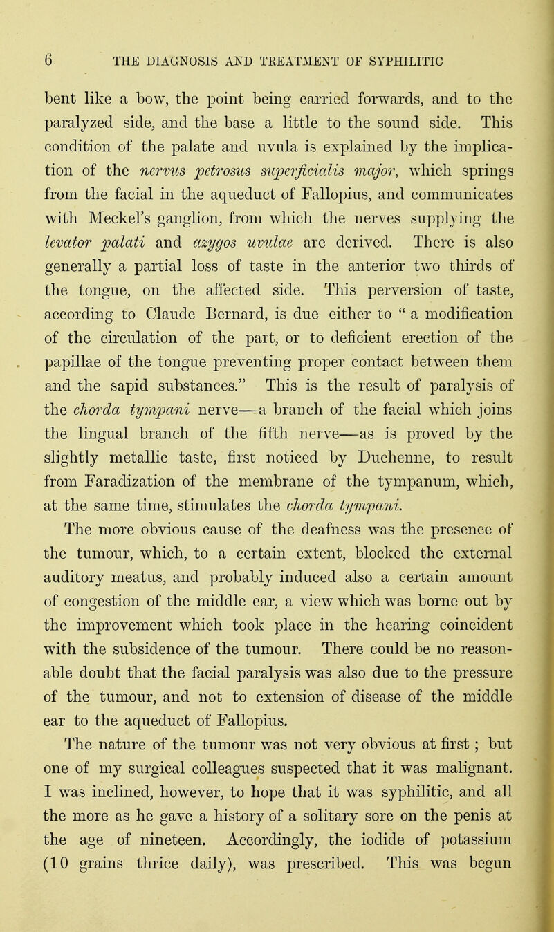 bent like a bow, the point being carried forwards, and to the paralyzed side, and the base a little to the sound side. This condition of the palate and uvula is explained by the implica- tion of the nervus petrosus supei'ficialis major, which springs from the facial in the aqueduct of Fallopius, and communicates with Meckel's ganglion, from which the nerves supplying the levator palati and azygos uvulae are derived. There is also generally a partial loss of taste in the anterior tw^o thirds of the tongue, on the affected side. This perversion of taste, according to Claude Bernard, is due either to  a modification of the circulation of the part, or to deficient erection of the papillae of the tongue preventing proper contact between them and the sapid substances. This is the result of paralysis of the cJwrda tymijani nerve—a branch of the facial which joins the lingual branch of the fifth nerve—as is proved by the slightly metallic taste, first noticed by Duchenne, to result from Faradization of the membrane of the tympanum, which, at the same time, stimulates the chorda tyiii'pani. The more obvious cause of the deafness was the presence of the tumour, which, to a certain extent, blocked the external auditory meatus, and probably induced also a certain amount of congestion of the middle ear, a view which was borne out by the improvement which took place in the hearing coincident with the subsidence of the tumour. There could be no reason- able doubt that the facial paralysis was also due to the pressure of the tumour, and not to extension of disease of the middle ear to the aqueduct of Fallopius. The nature of the tumour was not very obvious at first; but one of my surgical colleagues suspected that it was malignant. I was inclined, however, to hope that it was syphilitic, and all the more as he gave a history of a solitary sore on the penis at the age of nineteen. Accordingly, the iodide of potassium (10 grains thrice daily), was prescribed. This was begun