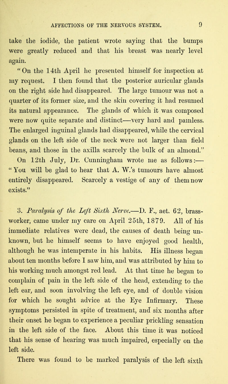 take the iodide, the patient wrote saying that the bumps were greatly reduced and that his breast was nearly level again. On the 14th April he presented himself for inspection at my request. I then found that the posterior auricular glands on the right side had disappeared. The large tumour was not a quarter of its former size, and the skin covering it had resumed its natural appearance. The glands of which it was composed were now quite separate and distinct—^very hard and painless. The enlarged inguinal glands had disappeared, while the cervical glands on the left side of the neck were not larger than field beans, and those in the axilla scarcely the bulk of an almond. On 12th July, Dr. Cunningham wrote me as follows:—  You will be glad to hear that A. W.'s tumours have almost entirely disappeared. Scarcely a vestige of any of them now exists. 3. Paralysis of the Left Sixth Nerve.—D. F., aet. 62, brass- worker, came under my care on April 25th, 1879. All of his immediate relatives were dead, the causes of death being un- known, but he himself seems to have enjoyed good health, although he was intemperate in his habits. His illness began about ten months before I saw him, and was attributed by him to his working much amongst red lead. At that time he began to complain of pain in the left side of the head, extending to the left ear, and soon involving the left eye, and of double vision for which he sought advice at the Eye Infirmary. These symptoms persisted in spite of treatment, and six months after their onset he began to experience a peculiar prickling sensation in the left side of the face. About this time it was noticed that his sense of hearing was much impaired, especially on the left side. There was found to be marked paralysis of the left sixth