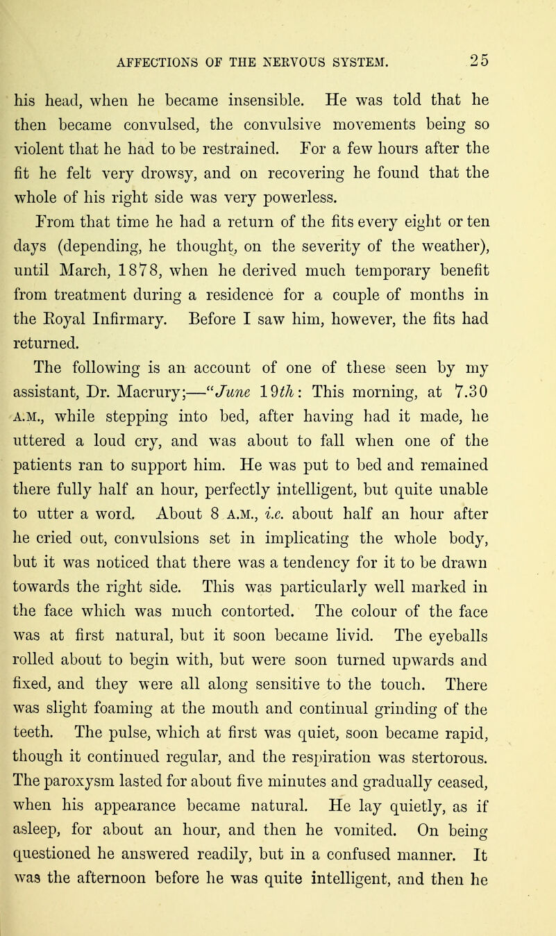 his head, when he became insensible. He was told that he then became convulsed, the convulsive movements being so violent that he had to be restrained. For a few hours after the fit he felt very drowsy, and on recovering he found that the whole of his right side was very powerless. From that time he had a return of the fits every eight or ten days (depending, he thought, on the severity of the weather), until March, 1878, when he derived much temporary benefit from treatment during a residence for a couple of months in the Eoyal Infirmary. Before I saw him, however, the fits had returned. The following is an account of one of these seen by my assistant. Dr. Macrury;—June 19th: This morning, at 7.30 A.M., while stepping into bed, after having had it made, he uttered a loud cry, and was about to fall when one of the patients ran to support him. He was put to bed and remained there fully half an hour, perfectly intelligent, but quite unable to utter a word. About 8 a.m., i.e. about half an hour after he cried out, convulsions set in implicating the whole body, but it was noticed that there was a tendency for it to be drawn towards the right side. This was particularly well marked in the face which was much contorted. The colour of the face was at first natural, but it soon became livid. The eyeballs rolled about to begin with, but were soon turned upwards and fixed, and they were all along sensitive to the touch. There was slight foaming at the mouth and continual grinding of the teeth. The pulse, which at first was quiet, soon became rapid, though it continued regular, and the respiration was stertorous. The paroxysm lasted for about five minutes and gradually ceased, when his appearance became natural. He lay quietly, as if asleep, for about an hour, and then he vomited. On being questioned he answered readily, but in a confused manner. It was the afternoon before he was quite intelligent, and then he