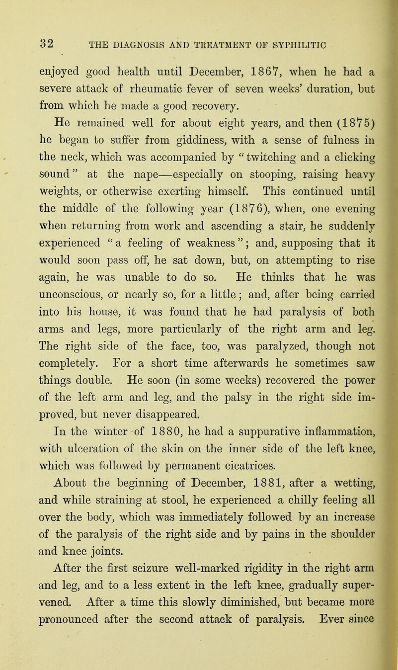 enjoyed good health until December, 1867, when he had a severe attack of rheumatic fever of seven weeks' duration, but from which he made a good recovery. He remained well for about eight years, and then (1875) he began to suffer from giddiness, with a sense of fulness in the neck, which was accompanied by  twitching and a clicking sound at the nape—especially on stooping, raising heavy weights, or otherwise exerting himself. This continued until the middle of the following year (1876), when, one evening when returning from work and ascending a stair, he suddenly experienced  a feeling of weakness; and, supposing that it would soon pass off, he sat down, but, on attempting to rise again, he was unable to do so. He thinks that he was unconscious, or nearly so, for a little; and, after being carried into his house, it was found that he had paralysis of both arms and legs, more particularly of the right arm and leg. The right side of the face, too, was paralyzed, though not completely. For a short time afterwards he sometimes saw things double. He soon (in some weeks) recovered the power of the left arm and leg, and the palsy in the right side im- proved, but never disappeared. In the winter of 1880, he had a suppurative inflammation, with ulceration of the skin on the inner side of the left knee, which was followed by permanent cicatrices. About the beginning of December, 1881, after a wetting, and while straining at stool, he experienced a chilly feeling all over the body, which was immediately followed by an increase of the paralysis of the right side and by pains in the shoulder and knee joints. After the first seizure well-marked rigidity in the right arm and leg, and to a less extent in the left knee, gradually super- vened. After a time this slowly diminished, but became more pronounced after the second attack of paralysis. Ever since