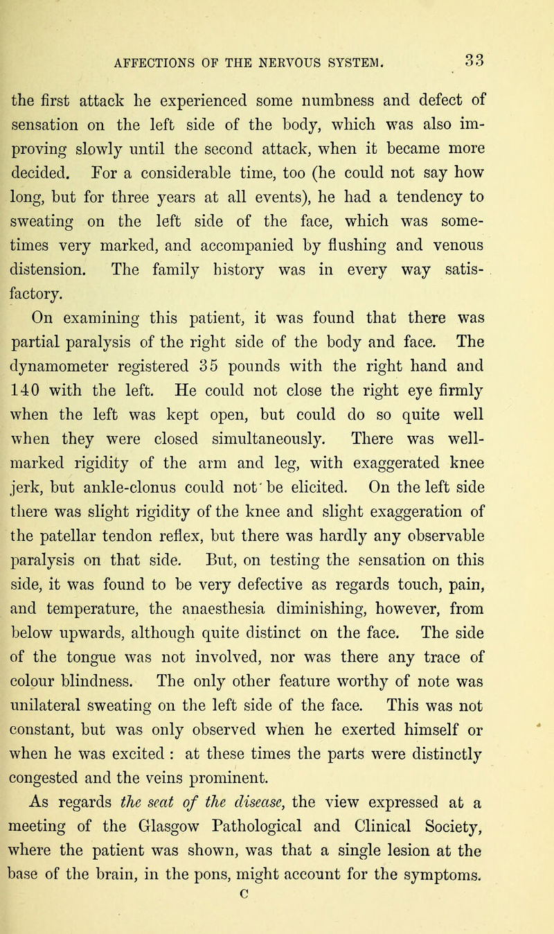 the first attack he experienced some numbness and defect of sensation on the left side of the body, which was also im- proving slowly until the second attack, when it became more decided. For a considerable time, too (he could not say how long, but for three years at all events), he had a tendency to sweating on the left side of the face, which was some- times very marked, and accompanied by flushing and venous distension. The family history was in every way satis- factory. On examining this patient, it was found that there was partial paralysis of the right side of the body and face. The dynamometer registered 35 pounds with the right hand and 140 with the left. He could not close the right eye firmly when the left was kept open, but could do so quite well when they were closed simultaneously. There was well- marked rigidity of the arm and leg, with exaggerated knee jerk, but ankle-clonus could not 'be elicited. On the left side there was slight rigidity of the knee and slight exaggeration of the patellar tendon reflex, but there was hardly any observable paralysis on that side. But, on testing the sensation on this side, it was found to be very defective as regards touch, pain, and temperature, the anaesthesia diminishing, however, from below upwards, although quite distinct on the face. The side of the tongue was not involved, nor was there any trace of colour blindness. The only other feature worthy of note was unilateral sweating on the left side of the face. This was not constant, but was only observed when he exerted himself or when he was excited : at these times the parts were distinctly congested and the veins prominent. As regards the seat of the disease, the view expressed at a meeting of the Glasgow Pathological and Clinical Society, where the patient was shown, was that a single lesion at the base of the brain, in the pons, might account for the symptoms. c