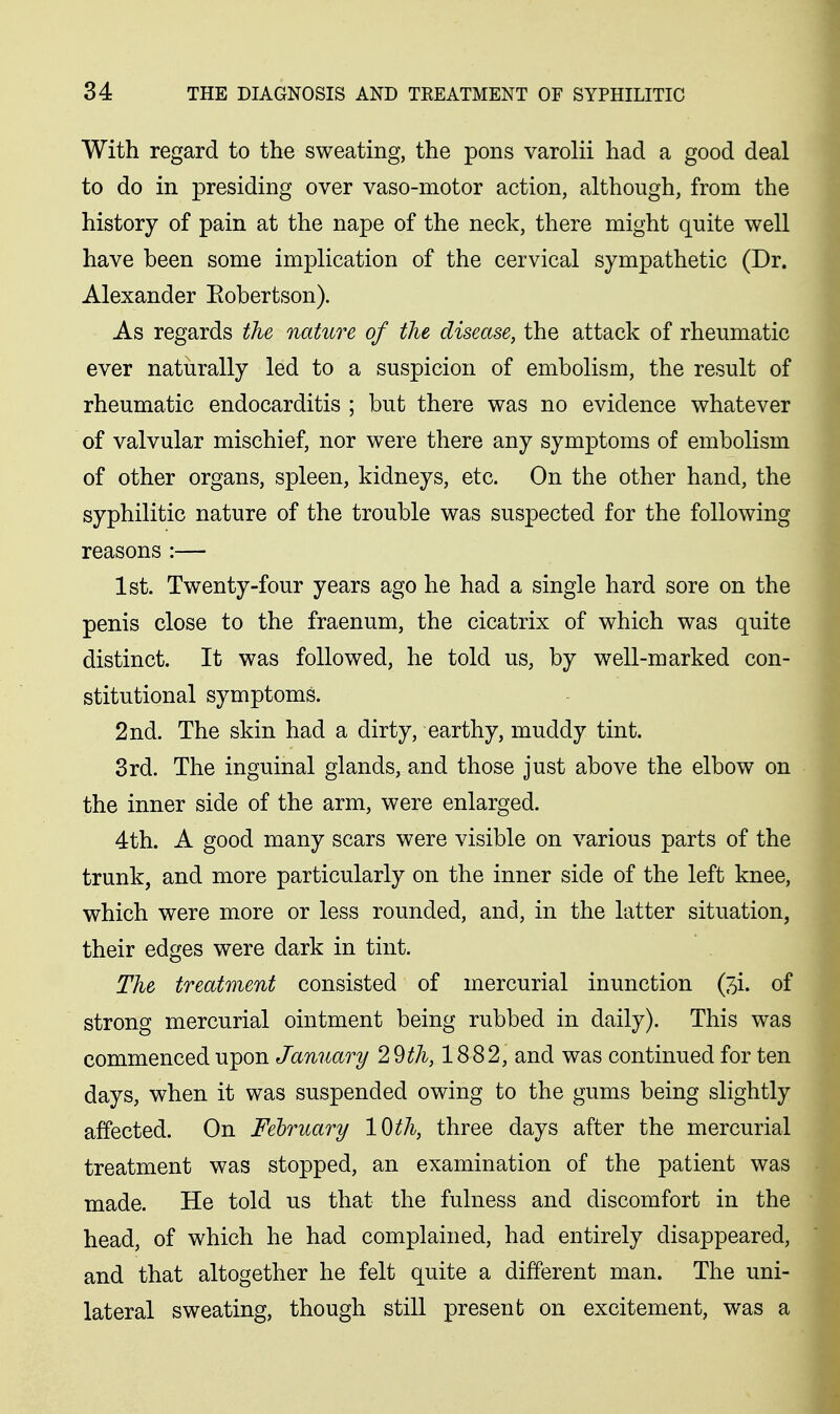 With regard to the sweating, the pons varolii had a good deal to do in presiding over vaso-motor action, although, from the history of pain at the nape of the neck, there might quite well have been some implication of the cervical sympathetic (Dr. Alexander Eobertson). As regards the nature of the disease, the attack of rheumatic ever naturally led to a suspicion of embolism, the result of rheumatic endocarditis ; but there was no evidence whatever of valvular mischief, nor were there any symptoms of embolism of other organs, spleen, kidneys, etc. On the other hand, the syphilitic nature of the trouble was suspected for the following reasons :— 1st. Twenty-four years ago he had a single hard sore on the penis close to the fraenum, the cicatrix of which was quite distinct. It was followed, he told us, by well-marked con- stitutional symptoms. 2nd. The skin had a dirty, earthy, muddy tint. 3rd. The inguinal glands, and those just above the elbow on the inner side of the arm, were enlarged. 4th. A good many scars were visible on various parts of the trunk, and more particularly on the inner side of the left knee, which were more or less rounded, and, in the latter situation, their edges were dark in tint. The treatment consisted of mercurial inunction (^i. of strong mercurial ointment being rubbed in daily). This was commenced upon January 29^A, 1882, and was continued for ten days, when it was suspended owing to the gums being slightly affected. On February 10 th, three days after the mercurial treatment was stopped, an examination of the patient was made. He told us that the fulness and discomfort in the head, of which he had complained, had entirely disappeared, and that altogether he felt quite a different man. The uni- lateral sweating, though still present on excitement, was a