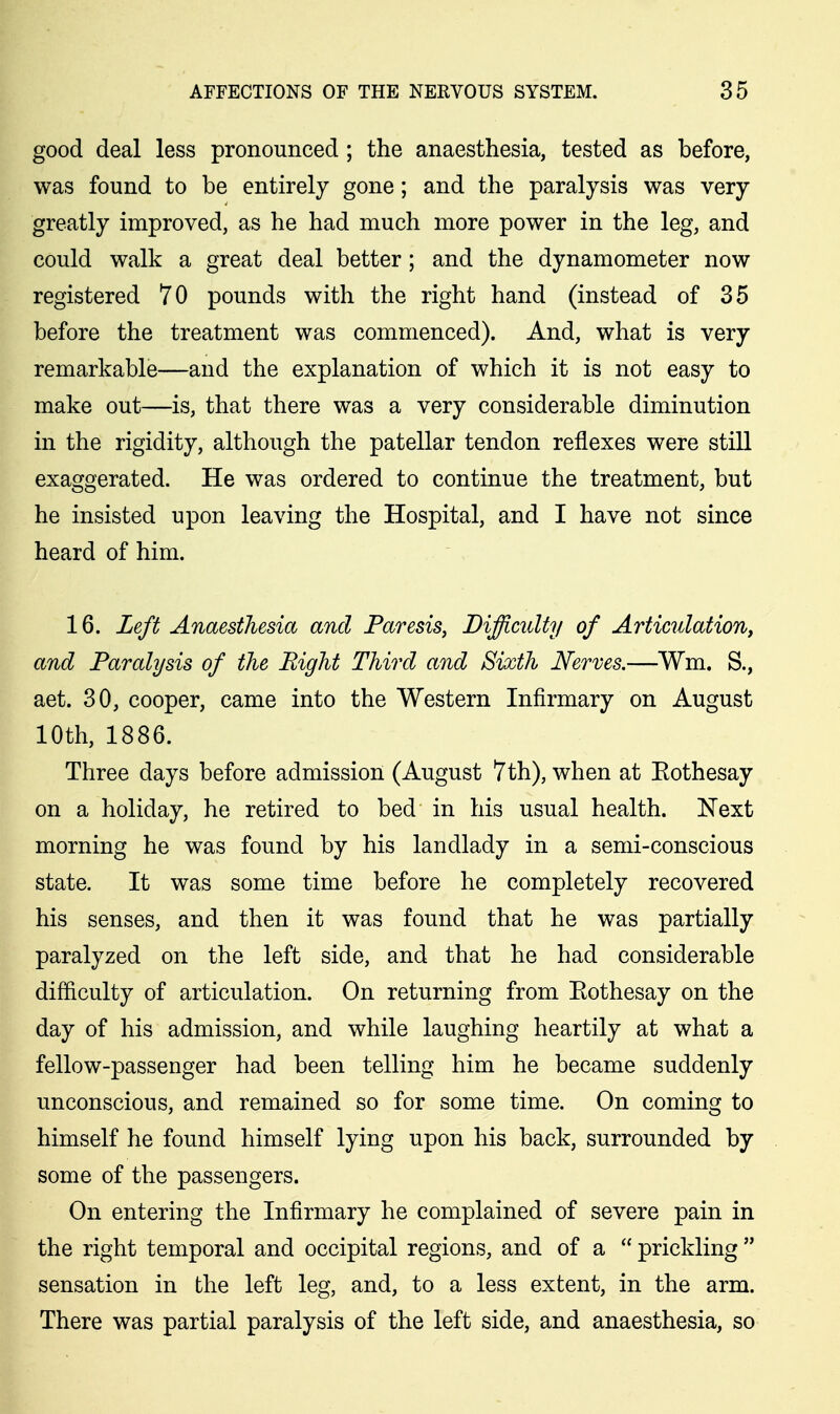 good deal less pronounced ; the anaesthesia, tested as before, was found to be entirely gone; and the paralysis was very greatly improved, as he had much more power in the leg, and could walk a great deal better ; and the dynamometer now registered 70 pounds with the right hand (instead of 35 before the treatment was commenced). And, what is very remarkable—and the explanation of which it is not easy to make out—is, that there was a very considerable diminution in the rigidity, although the patellar tendon reflexes were still exaggerated. He was ordered to continue the treatment, but he insisted upon leaving the Hospital, and I have not since heard of him. 16. Left Anaesthesia and Paresis, Difficulty of Articulation, and Paralysis of the Bight Third and Sixth Nerves.—Wm, S., aet. 30, cooper, came into the Western Infirmary on August 10th, 1886. Three days before admission (August 7th), when at Eothesay on a holiday, he retired to bed in his usual health. Next morning he was found by his landlady in a semi-conscious state. It was some time before he completely recovered his senses, and then it was found that he was partially paralyzed on the left side, and that he had considerable difficulty of articulation. On returning from Eothesay on the day of his admission, and while laughing heartily at what a fellow-passenger had been telling him he became suddenly unconscious, and remained so for some time. On coming to himself he found himself lying upon his back, surrounded by some of the passengers. On entering the Infirmary he complained of severe pain in the right temporal and occipital regions, and of a  prickling  sensation in the left leg, and, to a less extent, in the arm. There was partial paralysis of the left side, and anaesthesia, so