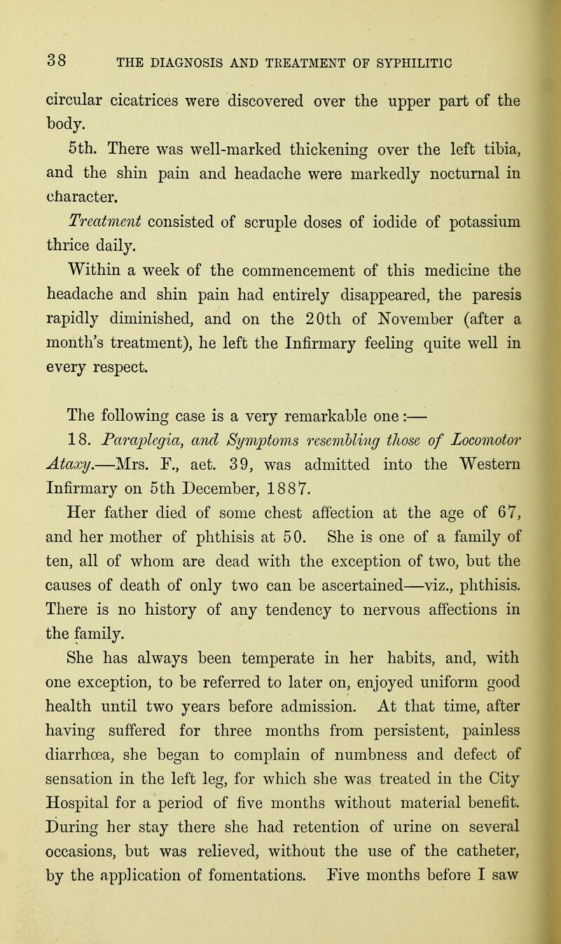 circular cicatrices were discovered over the upper part of the body. 5th. There was well-marked thickening over the left tibia, and the shin pain and headache were markedly nocturnal in character. Treatment consisted of scruple doses of iodide of potassium thrice daily. Within a week of the commencement of this medicine the headache and shin pain had entirely disappeared, the paresis rapidly diminished, and on the 20 th of November (after a month's treatment), he left the Infirmary feeling quite well in every respect. The following case is a very remarkable one:— 18. Paraplegia, and Symptoms resemhling those of Locomotor Ataxy.—Mrs. F., act. 39, was admitted into the Western Infirmary on 5th December, 1887. Her father died of some chest affection at the age of 67, and her mother of phthisis at 50. She is one of a family of ten, all of whom are dead with the exception of two, but the causes of death of only two can be ascertained—viz., phthisis. There is no history of any tendency to nervous affections in the family. She has always been temperate in her habits, and, with one exception, to be referred to later on, enjoyed uniform good health until two years before admission. At that time, after having suffered for three months from persistent, painless diarrhoea, she began to complain of numbness and defect of sensation in the left leg, for which she was treated in the City Hospital for a period of five months without material benefit. During her stay there she had retention of urine on several occasions, but was relieved, without the use of the catheter, by the app]ication of fomentations. Five months before I saw