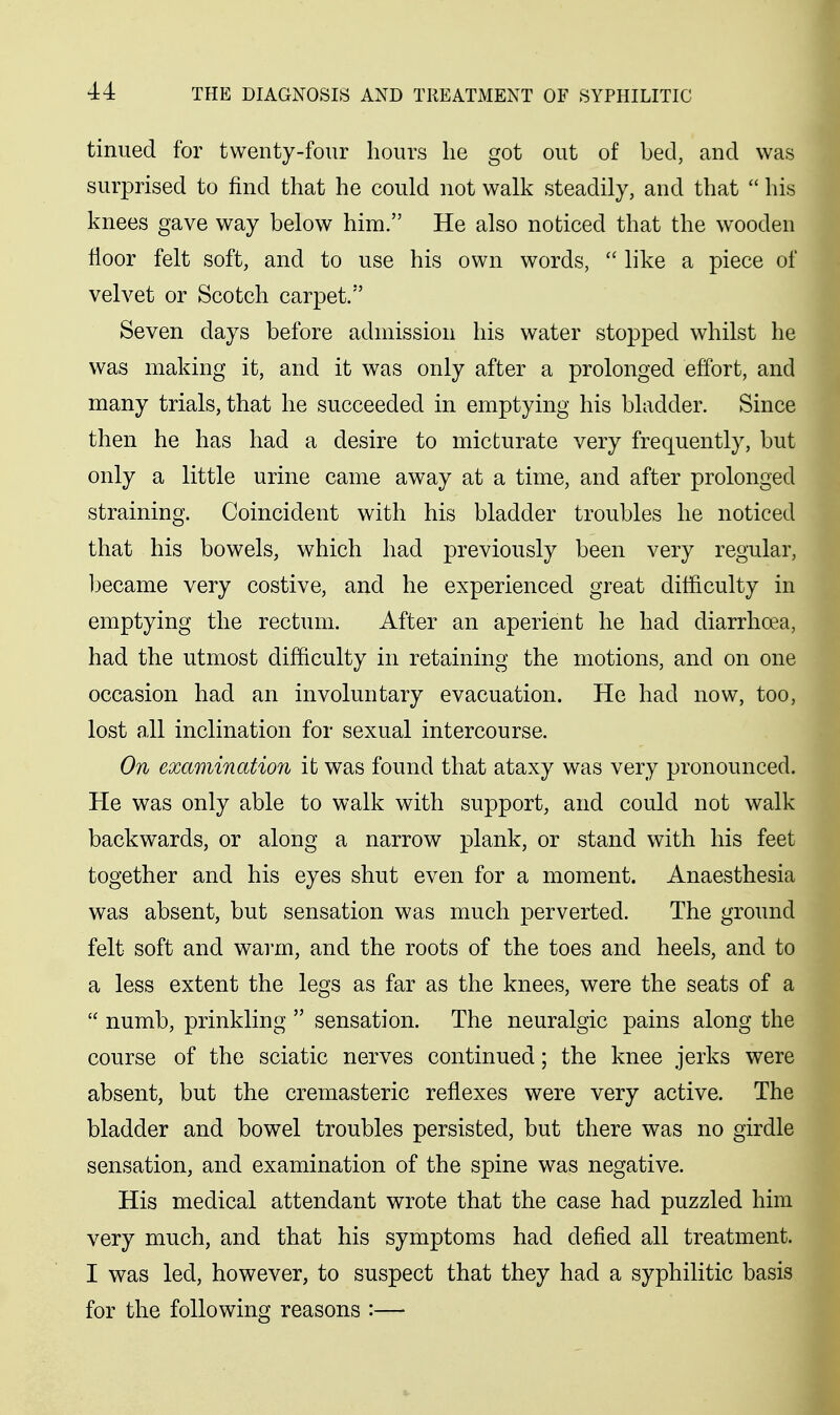 tinued for twenty-four hours he got out of bed, and was surprised to find that he could not walk steadily, and that  his knees gave way below him. He also noticed that the wooden floor felt soft, and to use his own words,  like a piece of velvet or Scotch carpet.'' Seven days before admission his water stopped whilst he was making it, and it was only after a prolonged effort, and many trials, that he succeeded in emptying his bladder. Since then he has had a desire to micturate very frequently, but only a little urine came away at a time, and after prolonged straining. Coincident with his bladder troubles he noticed that his bowels, which had previously been very regular, became very costive, and he experienced great difficulty in emptying the rectum. After an aperient he had diarrhoea, had the utmost difficulty in retaining the motions, and on one occasion had an involuntary evacuation. He had now, too, lost all inclination for sexual intercourse. On examination it was found that ataxy was very pronounced. He was only able to walk with support, and could not walk backwards, or along a narrow plank, or stand with his feet together and his eyes shut even for a moment. Anaesthesia was absent, but sensation was much perverted. The ground felt soft and warm, and the roots of the toes and heels, and to a less extent the legs as far as the knees, were the seats of a  numb, prinkling  sensation. The neuralgic pains along the course of the sciatic nerves continued; the knee jerks were absent, but the cremasteric reflexes were very active. The bladder and bowel troubles persisted, but there was no girdle sensation, and examination of the spine was negative. His medical attendant wrote that the case had puzzled him very much, and that his symptoms had defied all treatment. I was led, however, to suspect that they had a syphilitic basis for the following reasons :—