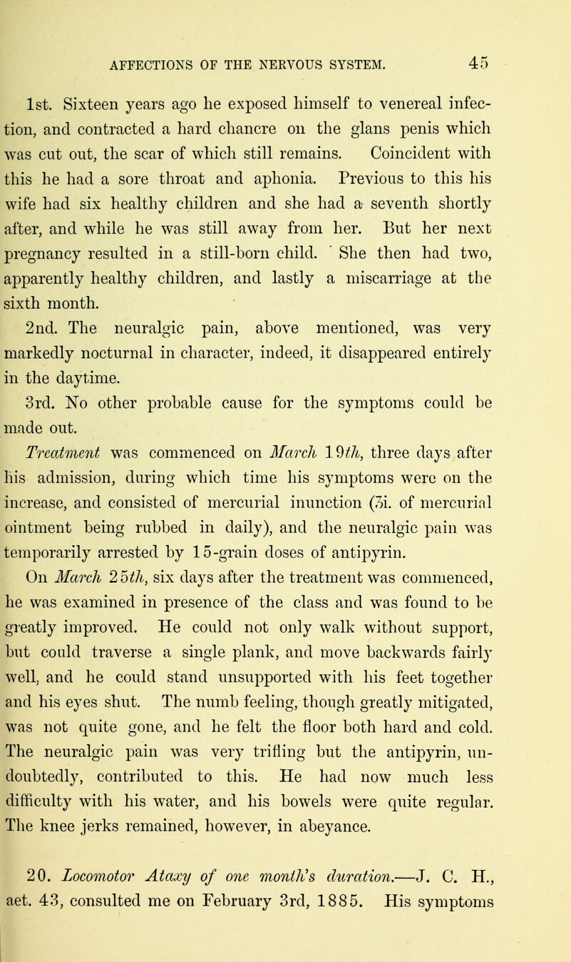 1st. Sixteen years ago he exposed himself to venereal infec- tion, and contracted a hard chancre on the glans penis which was cut out, the scar of which still remains. Coincident with this he had a sore throat and aphonia. Previous to this his wife had six healthy children and she had a seventh shortly after, and while he was still away from her. But her next pregnancy resulted in a still-born child. ' She then had two, apparently healthy children, and lastly a miscarriage at the sixth month. 2nd. The neuralgic pain, above mentioned, was very markedly nocturnal in character, indeed, it disappeared entirely in the daytime. 3rd. 'No other probable cause for the symptoms could be made out. Treatment was commenced on March 19th, three days after his admission, during which time his symptoms were on the increase, and consisted of mercurial inunction (7)i. of mercurial ointment being rubbed in daily), and the neuralgic pain was temporarily arrested by 15-grain doses of antipyrin. On March 25th, six days after the treatment was commenced, he was examined in presence of the class and was found to be greatly improved. He could not only walk without support, but could traverse a single plank, and move backwards fairly well, and he could stand unsupported with his feet together and his eyes shut. The numb feeling, though greatly mitigated, was not quite gone, and he felt the floor both hard and cold. The neuralgic pain was very trifling but the antipyrin, un- doubtedly, contributed to this. He had now much less difficulty with his water, and his bowels were quite regular. The knee jerks remained, however, in abeyance. 20. Locomotor Ataxy of one month's duration.—J. C. H., aet. 43, consulted me on February 3rd, 1885. His symptoms