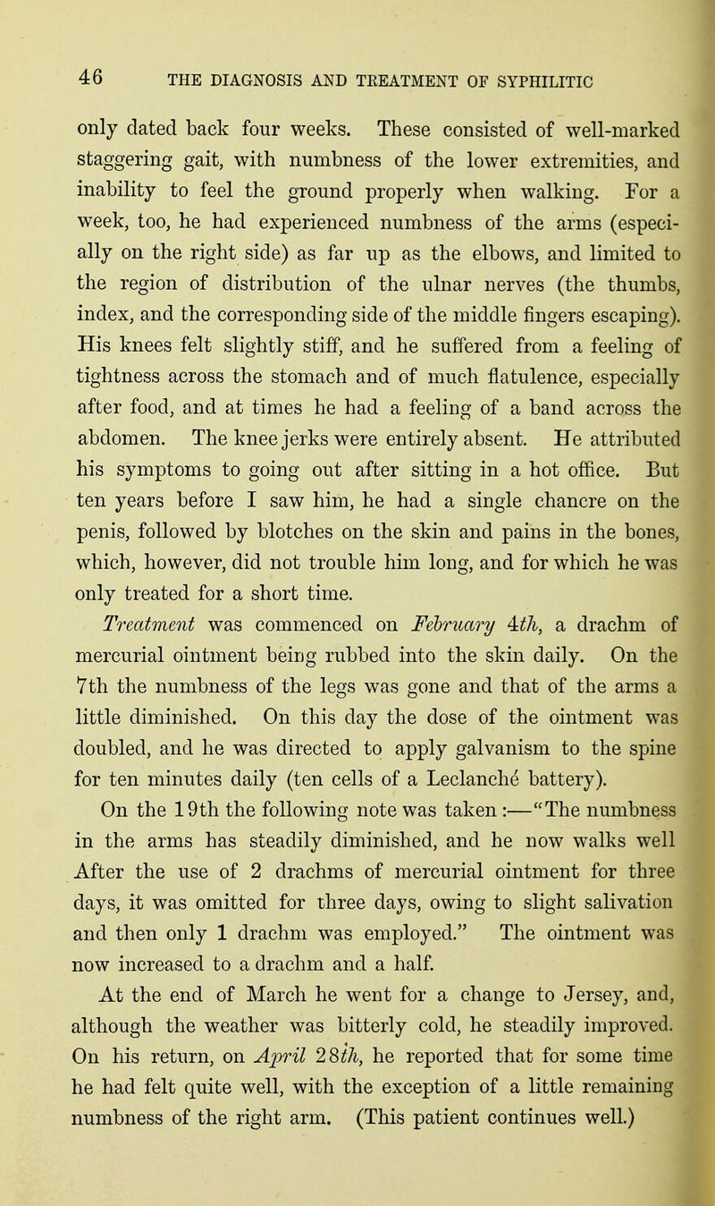 only dated back four weeks. These consisted of well-marked staggering gait, with numbness of the lower extremities, and inability to feel the ground properly when walking. For a week, too, he had experienced numbness of the arms (especi- ally on the right side) as far up as the elbows, and limited to the region of distribution of the ulnar nerves (the thumbs, index, and the corresponding side of the middle fingers escaping). His knees felt slightly stiff, and he suffered from a feeling of tightness across the stomach and of much flatulence, especially after food, and at times he had a feeling of a band across the abdomen. The knee jerks were entirely absent. He attributed his symptoms to going out after sitting in a hot office. But ten years before I saw him, he had a single chancre on the penis, followed by blotches on the skin and pains in the bones, which, however, did not trouble him long, and for which he was only treated for a short time. Treatment was commenced on February 4:th, a drachm of mercurial ointment being rubbed into the skin daily. On the 7th the numbness of the legs was gone and that of the arms a little diminished. On this day the dose of the ointment was doubled, and he was directed to apply galvanism to the spine for ten minutes daily (ten cells of a Leclanche battery). On the 19th the following note was taken :—The numbness in the arms has steadily diminished, and he now walks well After the use of 2 drachms of mercurial ointment for three days, it was omitted for three days, owing to slight salivation and then only 1 drachm was employed. The ointment was now increased to a drachm and a half. At the end of March he went for a change to Jersey, and, although the weather was bitterly cold, he steadily improved. On his return, on Aioril 28ih, he reported that for some time he had felt quite well, with the exception of a little remaining numbness of the right arm. (This patient continues well.)