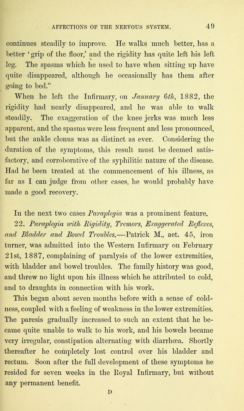 continues steadily to improve. He walks much better, has a better ' grip of the floor/ and the rigidity has quite left his left leg. The spasms which he used to have when sitting up have quite disappeared, although he occasionally has them after going to bed. When he left the Infirmary, on Jamtary 6th, 1882, the rigidity had nearly disappeared, and he was able to walk steadily. The exaggeration of the knee jerks was much less apparent, and the spasms were less frequent and less pronounced, but the ankle clonus was as distinct as ever. Considering the duration of the symptoms, this result must be deemed satis- factory, and corroborative of the syphilitic nature of the disease. Had he been treated at the commencement of his illness, as far as I can judge from other cases, he would probably have made a good recovery. In the next two cases Paraplegia was a prominent feature. 22. Paraplegia with Rigidity, Tremors, Exaggerated Reflexes, and Bladder and Bovjel Trouhles.—Patrick M., aet. 45, iron turner, was admitted into the Western Infirmary on February 21st, 1887, complaining of paralysis of the lower extremities, with bladder and bowel troubles. The family history was good, and threw no light upon his illness which he attributed to cold, and to draughts in connection with his work. This began about seven months before with a sense of cold- ness, coupled with a feeling of weakness in the lower extremities. The paresis gradually increased to such an extent that he be- came quite unable to walk to his work, and his bowels became very irregular, constipation alternating with diarrhoea. Shortly thereafter he completely lost control over his bladder and rectum. Soon after the full development of these symptoms he resided for seven weeks in the Eoyal Infirmary, but without any permanent benefit.