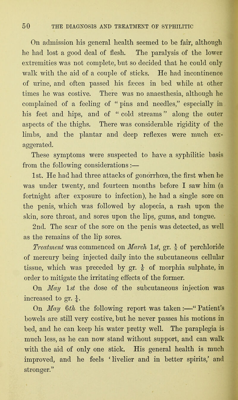 On admission his general health seemed to be fair, although he had lost a good deal of flesh. The paralysis of the lower extremities was not complete, but so decided that he could only walk with the aid of a couple of sticks. He had incontinence of urine, and often passed his fseces in bed while at other times he was costive. There was no anaesthesia, although he complained of a feeling of  pins and needles, especially in his feet and hips, and of  cold streams along the outer aspects of the thighs. There was considerable rigidity of the limbs, and the plantar and deep reflexes were much ex- aggerated. These symptoms were suspected to have a syphilitic basis from the following considerations :— 1st. He had had three attacks of gonorrhoea, the first when he was under twenty, and fourteen months before I saw him (a fortnight after exposure to infection), he had a single sore on the penis, which was followed by alopecia, a rash upon the skin, sore throat, and sores upon the lips, gums, and tongue. 2nd. The scar of the sore on the penis was detected, as well as the remains of the lip sores. Treatment was commenced on March 1st, gr. i of perchloride of mercury being injected daily into the subcutaneous cellular tissue, which was preceded by gr. \ of morphia sulphate, in order to mitigate the irritating effects of the former. On May 1st the dose of the subcutaneous injection was increased to gr. J. On May 6th the following report was taken:— Patient's bowels are still very costive, but he never passes his motions in bed, and he can keep his water pretty well. The paraplegia is much less, as he can now stand without support, and can walk with the aid of only one stick. His general health is much improved, and he feels 'livelier and in better spirits,' and stronger.