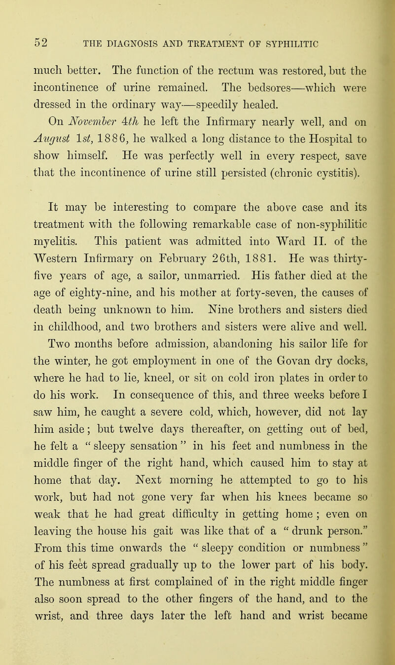 much better. The function of the rectum was restored, but the incontinence of urine remained. The bedsores—which were dressed in the ordinary way—speedily healed. On November Ath he left the Infirmary nearly well, and on AugiLst 1st, 1886, he walked a long distance to the Hospital to show himself. He was perfectly well in every respect, save that the incontinence of urine still persisted (chronic cystitis). It may be interesting to compare the abo^e case and its treatment with the following remarkable case of non-syphilitic myelitis. This patient was admitted into Ward II. of the Western Infirmary on February 26th, 1881. He was thirty- five years of age, a sailor, unmarried. His father died at the age of eighty-nine, and his mother at forty-seven, the causes of death being unknown to him. Nine brothers and sisters died in childhood, and two brothers and sisters were alive and well. Two months before admission, abandoning his sailor life for the winter, he got employment in one of the Govan dry docks, where he had to lie, kneel, or sit on cold iron plates in order to do his work. In consequence of this, and three weeks before I saw him, he caught a severe cold, which, however, did not lay him aside; but twelve days thereafter, on getting out of bed, he felt a  sleepy sensation  in his feet and numbness in the middle finger of the right hand, which caused him to stay at home that day. JSText morning he attempted to go to his work, but had not gone very far when his knees became so weak that he had great difficulty in getting home ; even on leaving the house his gait was like that of a  drunk person. From this time onwards the  sleepy condition or numbness  of his feet spread gradually up to the lower part of his body. The numbness at first complained of in the right middle finger also soon spread to the other fingers of the hand, and to the wrist, and three days later the left hand and wrist became