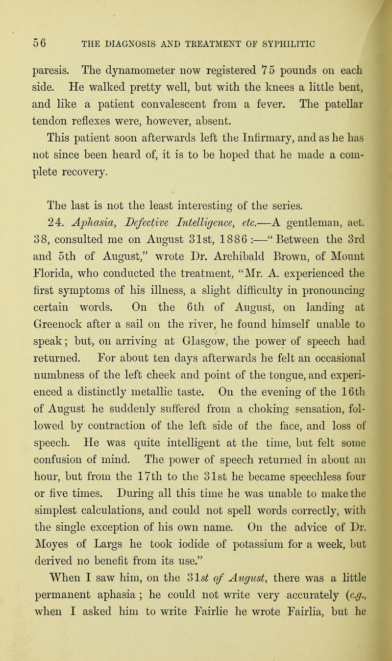 paresis. The dynamometer now registered 75 pounds on each side. He walked pretty well, but with the knees a little bent, and like a patient convalescent from a fever. The patellar tendon reflexes were, however, absent. This patient soon afterwards left the Infirmary, and as he has not since been heard of, it is to be hoped that he made a com- plete recovery. The last is not the least interesting of the series. 24. Aphasia, Defective Intelligence, etc.—A gentleman, aet. 38, consulted me on August 31st, 1886 :—Between the 3rd and oth of August, wrote Dr. Archibald Brown, of Mount Florida, who conducted the treatment, Mr. A. experienced the first symptoms of his illness, a slight difficulty in pronouncing certain words. On the 6 th of August, on landing at Greenock after a sail on the river, he found himself unable to speak; but, on arriving at Glasgow, the power of speech had returned. For about ten days afterwards he felt an occasional numbness of the left cheek and point of the tongue, and experi- enced a distinctly metallic taste. On the evening of the 16th of August he suddenly suffered from a choking sensation, fol- lowed by contraction of the left side of the face, and loss of speech. He was quite intelligent at the time, but felt some confusion of mind. The power of speech returned in about an hour, but from the I7th to the 31st he became speechless four or five times. During all this time he was unable to make the simplest calculations, and could not spell words correctly, with the single exception of his own name. On the advice of Dr. Moyes of Largs he took iodide of potassium for a week, but derived no benefit from its use. When I saw him, on the Zlst of August, there was a little permanent aphasia ; he could not write very accurately {e,g,, when I asked him to write Fairlie he wrote Fairlia, but he