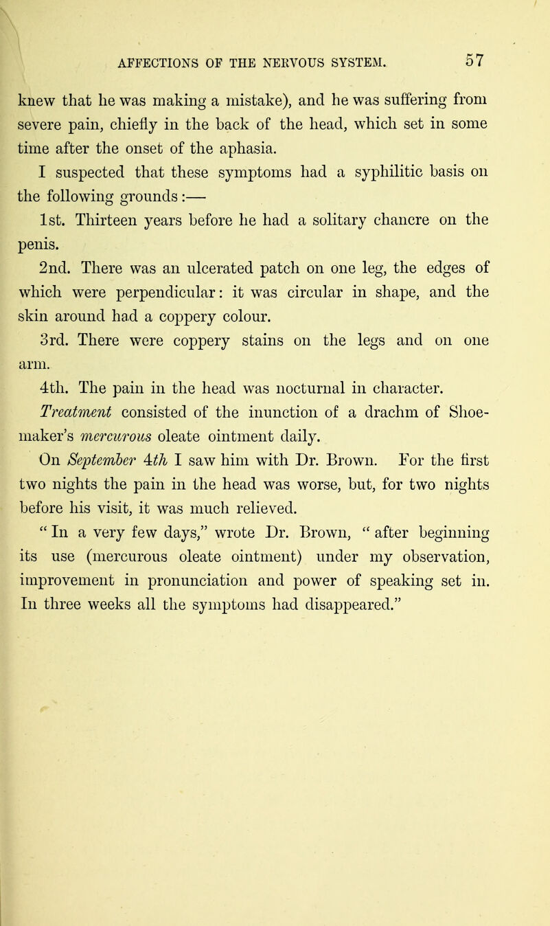 knew that he was making a mistake), and he was suffering from severe pain, chiefly in the back of the head, which set in some time after the onset of the aphasia. I suspected that these symptoms had a syphilitic basis on the following grounds :— 1st. Thirteen years before he had a solitary chancre on the penis. 2nd. There was an ulcerated patch on one leg, the edges of which were perpendicular: it was circular in shape, and the skin around had a coppery colour. 3rd. There were coppery stains on the legs and on one arm. 4th. The pain in the head was nocturnal in character. Treatment consisted of the inunction of a drachm of Shoe- maker's mercurous oleate ointment daily. On September' 4:th I saw him with Dr. Brown. For the first two nights the pain in the head was worse, but, for two nights before his visit, it was much relieved.  In a very few days, wrote Dr. Brown,  after beginning its use (mercurous oleate ointment) under my observation, improvement in pronunciation and power of speaking set in. In three weeks all the symptoms had disappeared.